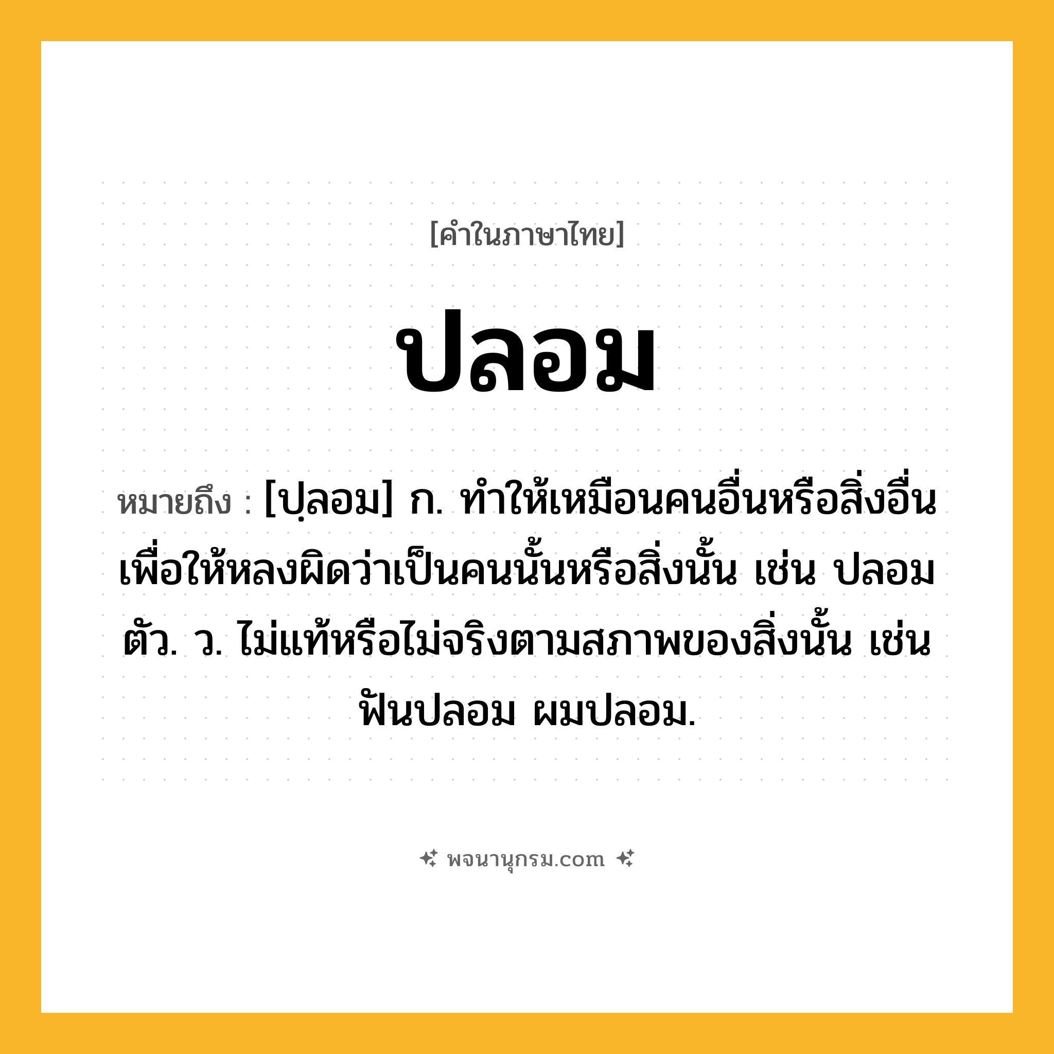 ปลอม ความหมาย หมายถึงอะไร?, คำในภาษาไทย ปลอม หมายถึง [ปฺลอม] ก. ทําให้เหมือนคนอื่นหรือสิ่งอื่น เพื่อให้หลงผิดว่าเป็นคนนั้นหรือสิ่งนั้น เช่น ปลอมตัว. ว. ไม่แท้หรือไม่จริงตามสภาพของสิ่งนั้น เช่น ฟันปลอม ผมปลอม.