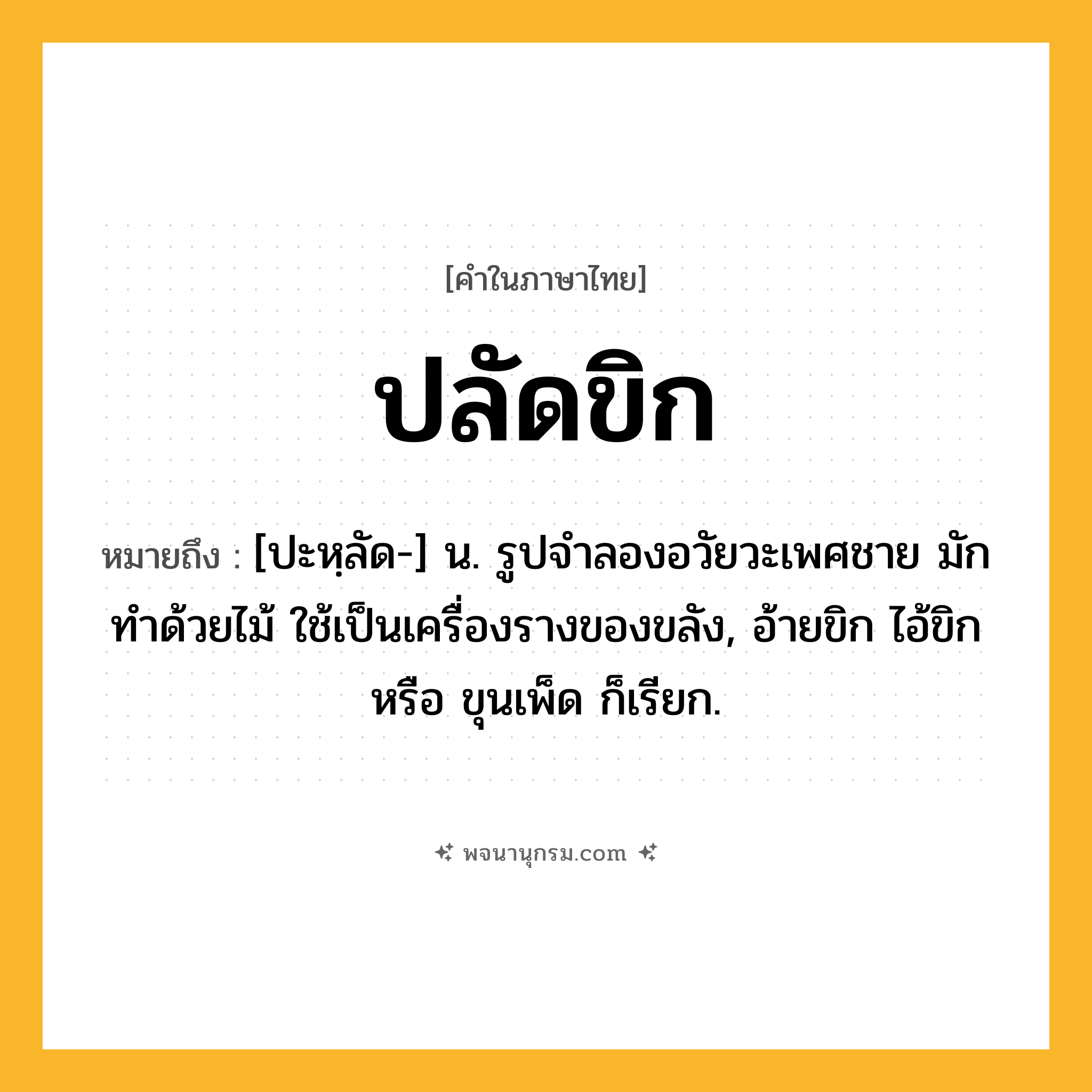 ปลัดขิก ความหมาย หมายถึงอะไร?, คำในภาษาไทย ปลัดขิก หมายถึง [ปะหฺลัด-] น. รูปจำลองอวัยวะเพศชาย มักทำด้วยไม้ ใช้เป็นเครื่องรางของขลัง, อ้ายขิก ไอ้ขิก หรือ ขุนเพ็ด ก็เรียก.