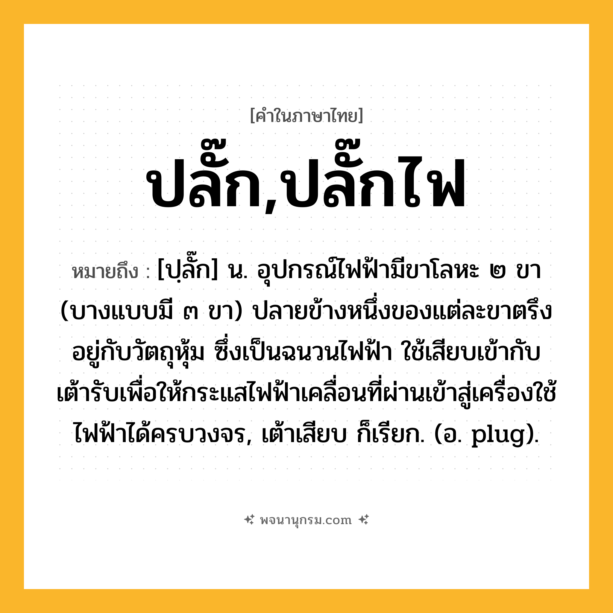 ปลั๊ก,ปลั๊กไฟ ความหมาย หมายถึงอะไร?, คำในภาษาไทย ปลั๊ก,ปลั๊กไฟ หมายถึง [ปฺลั๊ก] น. อุปกรณ์ไฟฟ้ามีขาโลหะ ๒ ขา (บางแบบมี ๓ ขา) ปลายข้างหนึ่งของแต่ละขาตรึงอยู่กับวัตถุหุ้ม ซึ่งเป็นฉนวนไฟฟ้า ใช้เสียบเข้ากับเต้ารับเพื่อให้กระแสไฟฟ้าเคลื่อนที่ผ่านเข้าสู่เครื่องใช้ไฟฟ้าได้ครบวงจร, เต้าเสียบ ก็เรียก. (อ. plug).