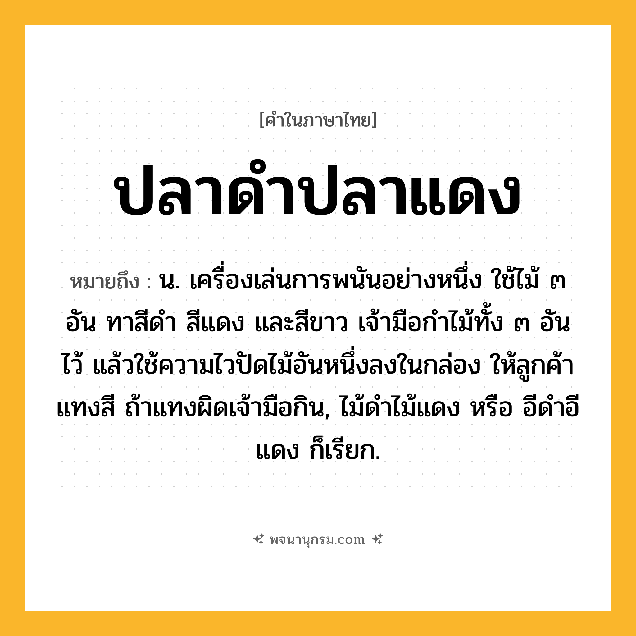 ปลาดำปลาแดง ความหมาย หมายถึงอะไร?, คำในภาษาไทย ปลาดำปลาแดง หมายถึง น. เครื่องเล่นการพนันอย่างหนึ่ง ใช้ไม้ ๓ อัน ทาสีดำ สีแดง และสีขาว เจ้ามือกำไม้ทั้ง ๓ อันไว้ แล้วใช้ความไวปัดไม้อันหนึ่งลงในกล่อง ให้ลูกค้าแทงสี ถ้าแทงผิดเจ้ามือกิน, ไม้ดำไม้แดง หรือ อีดำอีแดง ก็เรียก.