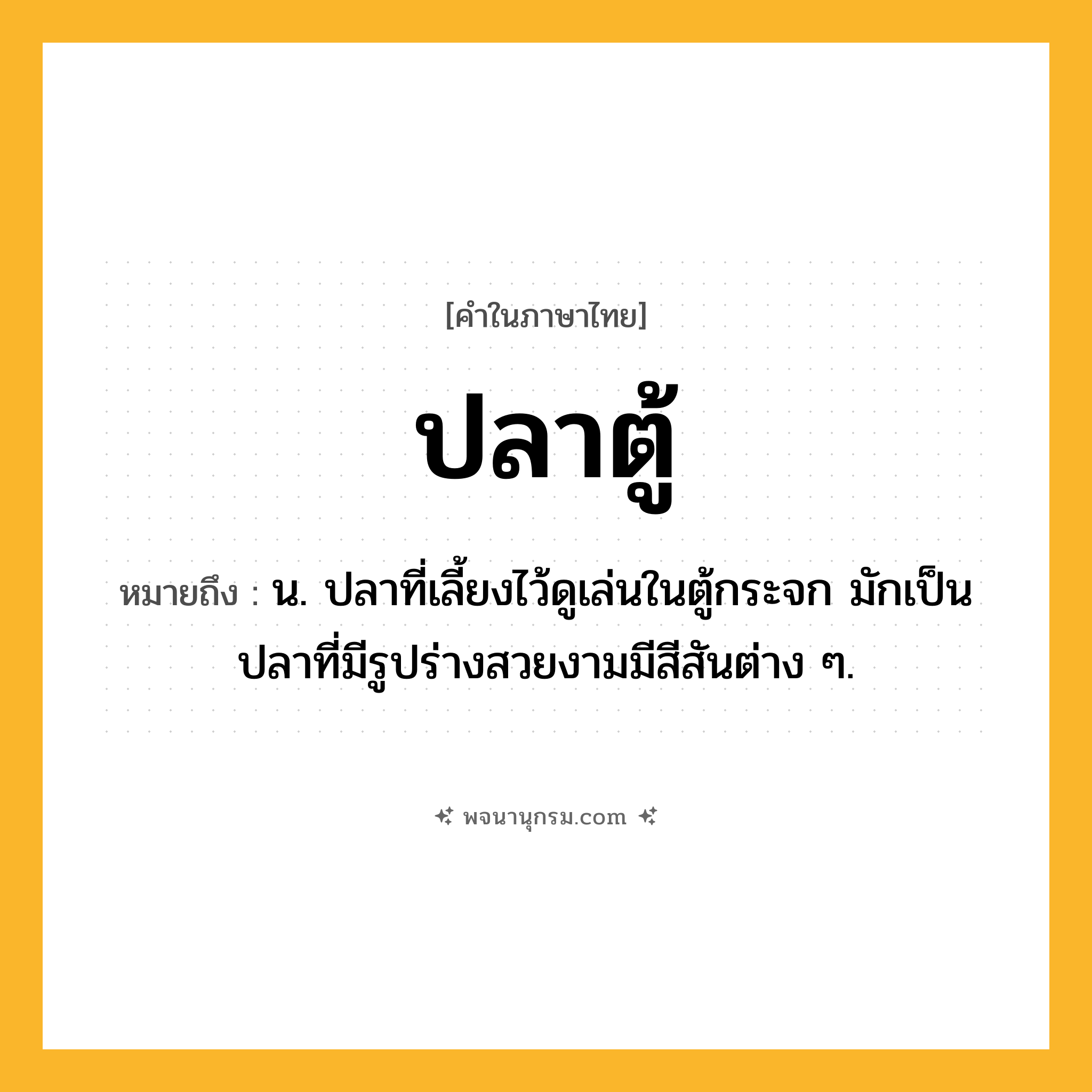 ปลาตู้ ความหมาย หมายถึงอะไร?, คำในภาษาไทย ปลาตู้ หมายถึง น. ปลาที่เลี้ยงไว้ดูเล่นในตู้กระจก มักเป็นปลาที่มีรูปร่างสวยงามมีสีสันต่าง ๆ.