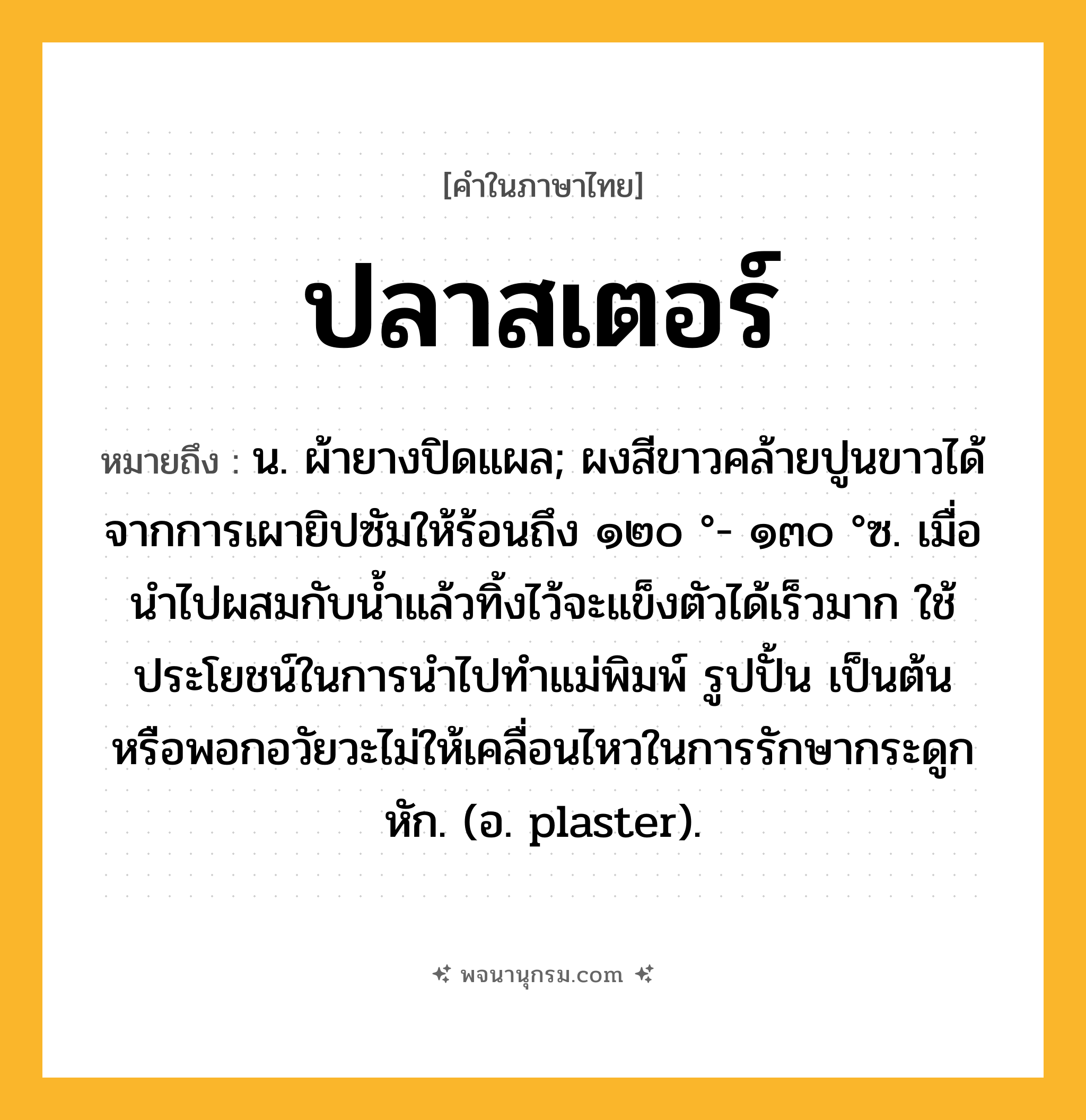 ปลาสเตอร์ ความหมาย หมายถึงอะไร?, คำในภาษาไทย ปลาสเตอร์ หมายถึง น. ผ้ายางปิดแผล; ผงสีขาวคล้ายปูนขาวได้จากการเผายิปซัมให้ร้อนถึง ๑๒๐ °- ๑๓๐ °ซ. เมื่อนําไปผสมกับนํ้าแล้วทิ้งไว้จะแข็งตัวได้เร็วมาก ใช้ประโยชน์ในการนําไปทําแม่พิมพ์ รูปปั้น เป็นต้น หรือพอกอวัยวะไม่ให้เคลื่อนไหวในการรักษากระดูกหัก. (อ. plaster).