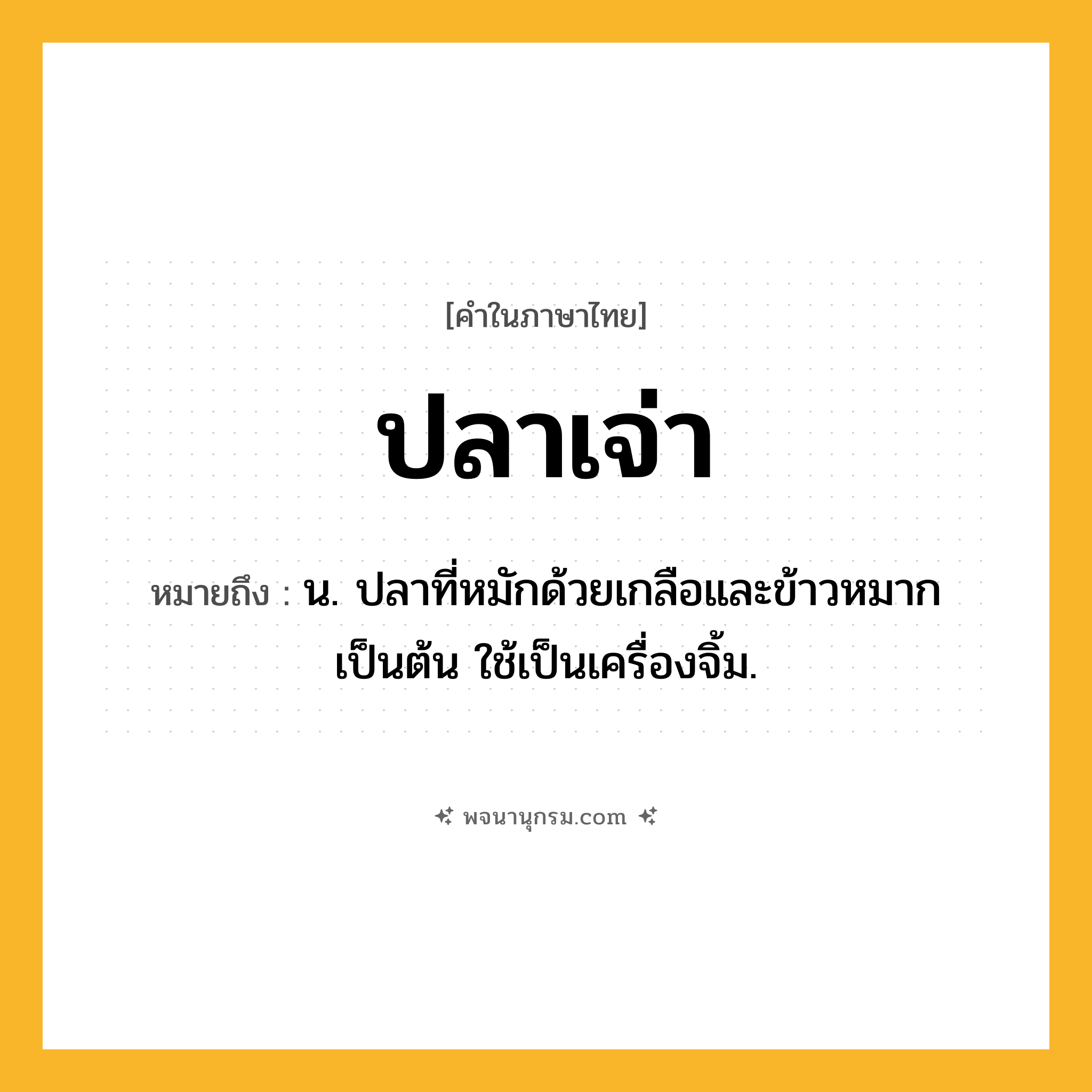 ปลาเจ่า ความหมาย หมายถึงอะไร?, คำในภาษาไทย ปลาเจ่า หมายถึง น. ปลาที่หมักด้วยเกลือและข้าวหมากเป็นต้น ใช้เป็นเครื่องจิ้ม.