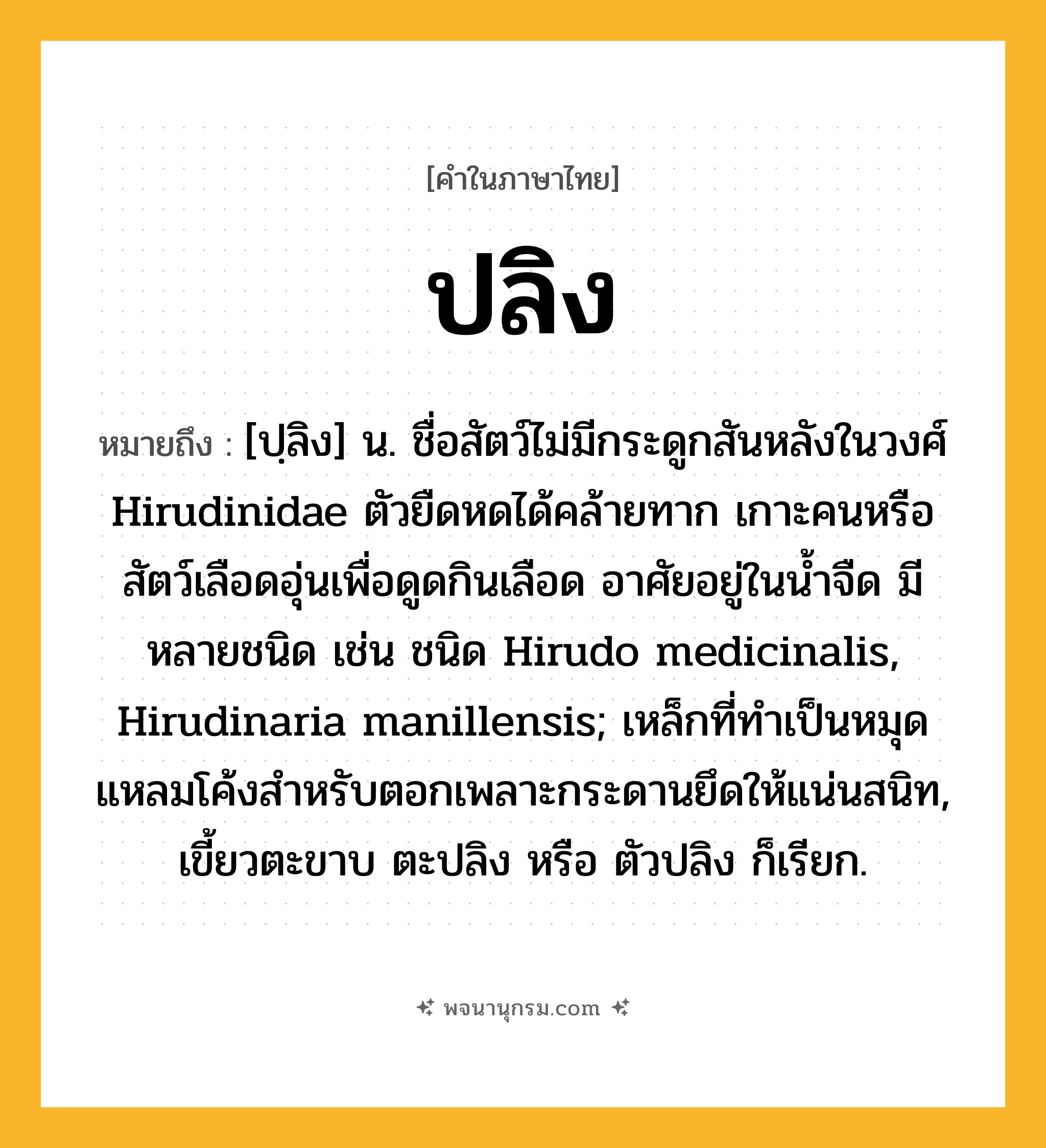 ปลิง ความหมาย หมายถึงอะไร?, คำในภาษาไทย ปลิง หมายถึง [ปฺลิง] น. ชื่อสัตว์ไม่มีกระดูกสันหลังในวงศ์ Hirudinidae ตัวยืดหดได้คล้ายทาก เกาะคนหรือสัตว์เลือดอุ่นเพื่อดูดกินเลือด อาศัยอยู่ในน้ำจืด มีหลายชนิด เช่น ชนิด Hirudo medicinalis, Hirudinaria manillensis; เหล็กที่ทำเป็นหมุดแหลมโค้งสำหรับตอกเพลาะกระดานยึดให้แน่นสนิท, เขี้ยวตะขาบ ตะปลิง หรือ ตัวปลิง ก็เรียก.