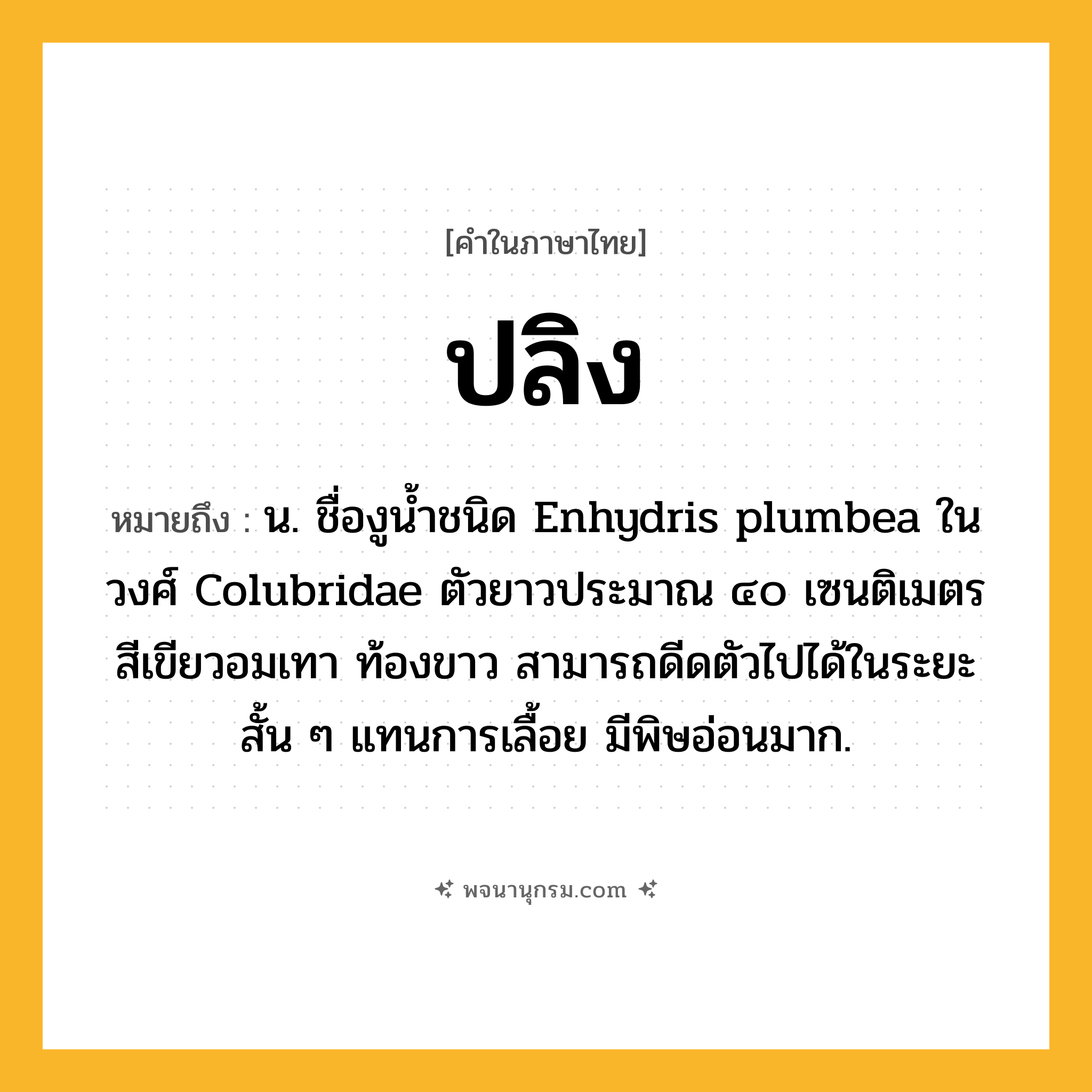 ปลิง ความหมาย หมายถึงอะไร?, คำในภาษาไทย ปลิง หมายถึง น. ชื่องูนํ้าชนิด Enhydris plumbea ในวงศ์ Colubridae ตัวยาวประมาณ ๔๐ เซนติเมตร สีเขียวอมเทา ท้องขาว สามารถดีดตัวไปได้ในระยะสั้น ๆ แทนการเลื้อย มีพิษอ่อนมาก.