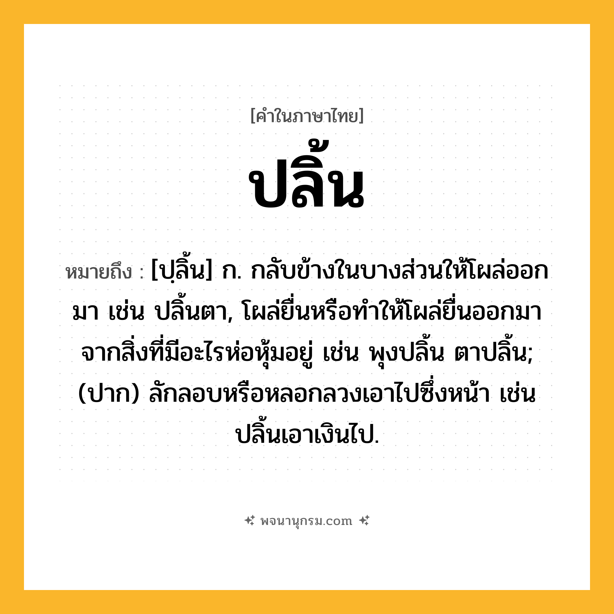 ปลิ้น ความหมาย หมายถึงอะไร?, คำในภาษาไทย ปลิ้น หมายถึง [ปฺลิ้น] ก. กลับข้างในบางส่วนให้โผล่ออกมา เช่น ปลิ้นตา, โผล่ยื่นหรือทําให้โผล่ยื่นออกมาจากสิ่งที่มีอะไรห่อหุ้มอยู่ เช่น พุงปลิ้น ตาปลิ้น; (ปาก) ลักลอบหรือหลอกลวงเอาไปซึ่งหน้า เช่น ปลิ้นเอาเงินไป.