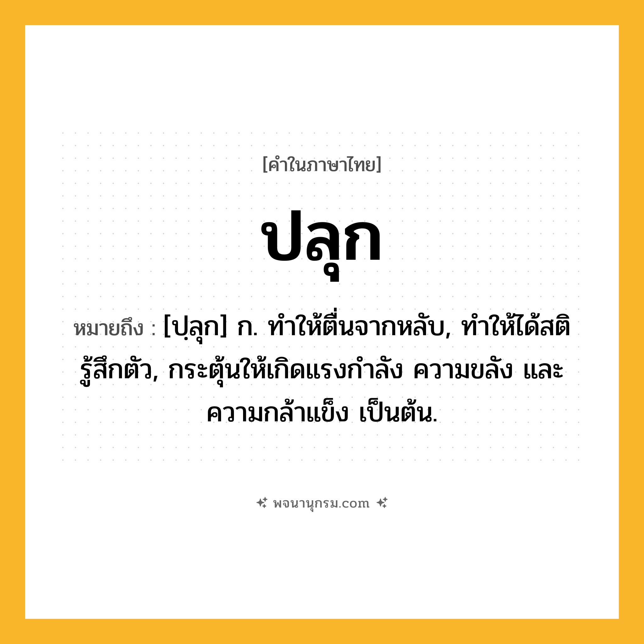 ปลุก ความหมาย หมายถึงอะไร?, คำในภาษาไทย ปลุก หมายถึง [ปฺลุก] ก. ทําให้ตื่นจากหลับ, ทําให้ได้สติรู้สึกตัว, กระตุ้นให้เกิดแรงกําลัง ความขลัง และความกล้าแข็ง เป็นต้น.