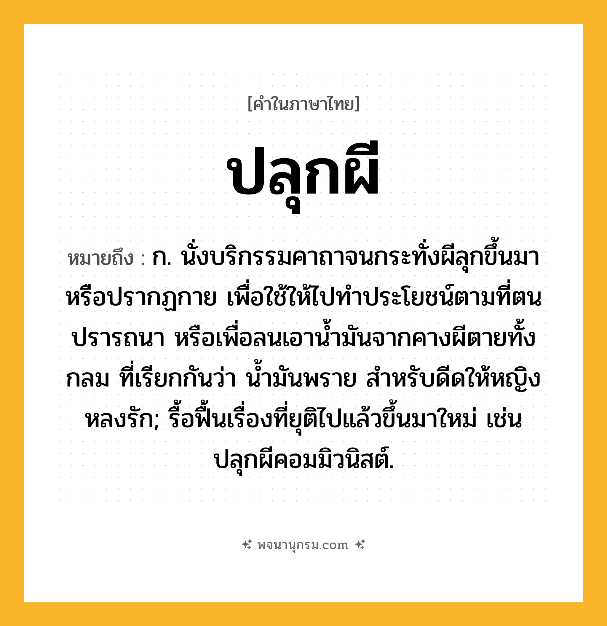 ปลุกผี ความหมาย หมายถึงอะไร?, คำในภาษาไทย ปลุกผี หมายถึง ก. นั่งบริกรรมคาถาจนกระทั่งผีลุกขึ้นมาหรือปรากฏกาย เพื่อใช้ให้ไปทําประโยชน์ตามที่ตนปรารถนา หรือเพื่อลนเอานํ้ามันจากคางผีตายทั้งกลม ที่เรียกกันว่า น้ำมันพราย สำหรับดีดให้หญิงหลงรัก; รื้อฟื้นเรื่องที่ยุติไปแล้วขึ้นมาใหม่ เช่น ปลุกผีคอมมิวนิสต์.