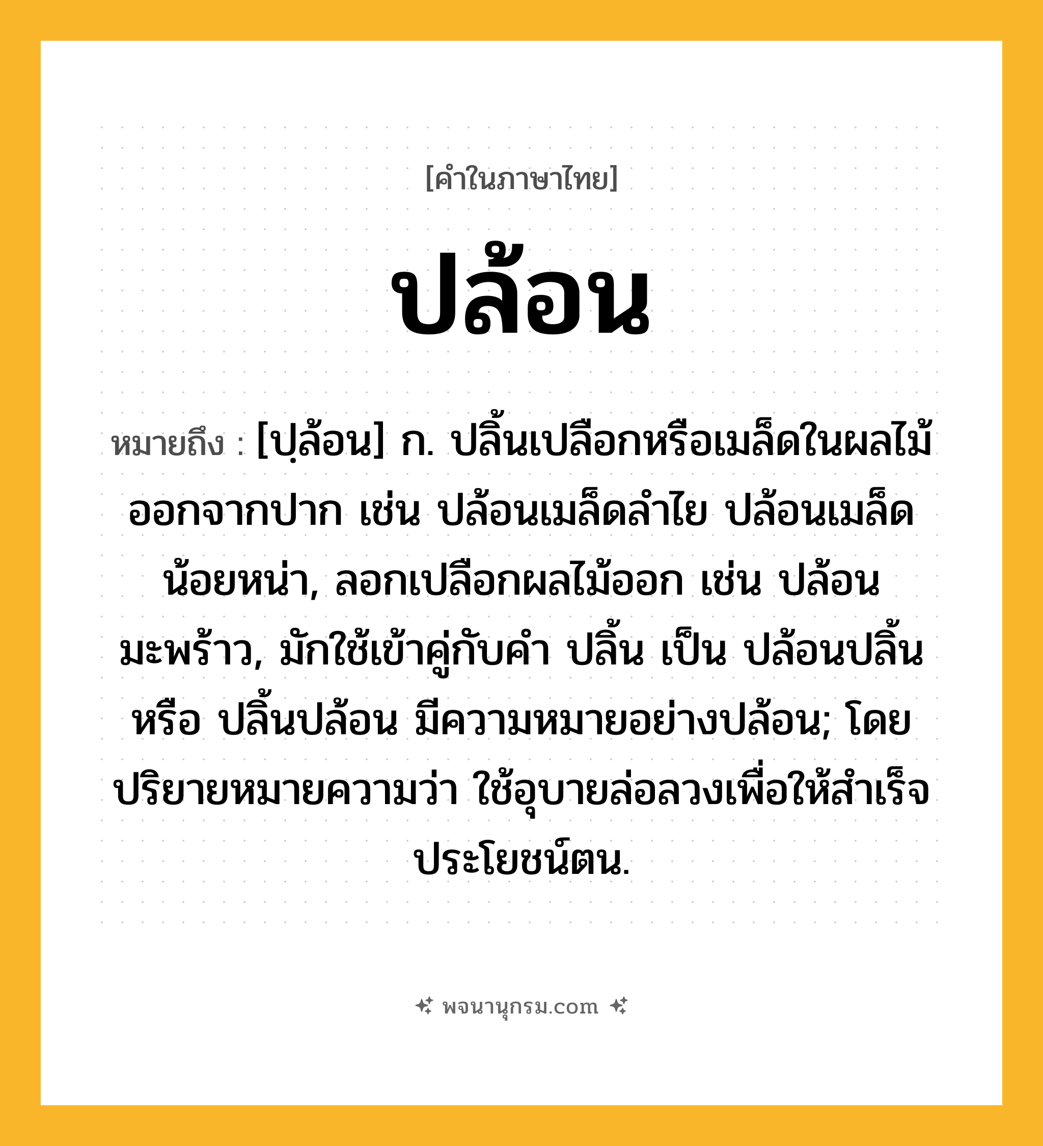 ปล้อน ความหมาย หมายถึงอะไร?, คำในภาษาไทย ปล้อน หมายถึง [ปฺล้อน] ก. ปลิ้นเปลือกหรือเมล็ดในผลไม้ออกจากปาก เช่น ปล้อนเมล็ดลําไย ปล้อนเมล็ดน้อยหน่า, ลอกเปลือกผลไม้ออก เช่น ปล้อนมะพร้าว, มักใช้เข้าคู่กับคำ ปลิ้น เป็น ปล้อนปลิ้น หรือ ปลิ้นปล้อน มีความหมายอย่างปล้อน; โดยปริยายหมายความว่า ใช้อุบายล่อลวงเพื่อให้สำเร็จประโยชน์ตน.