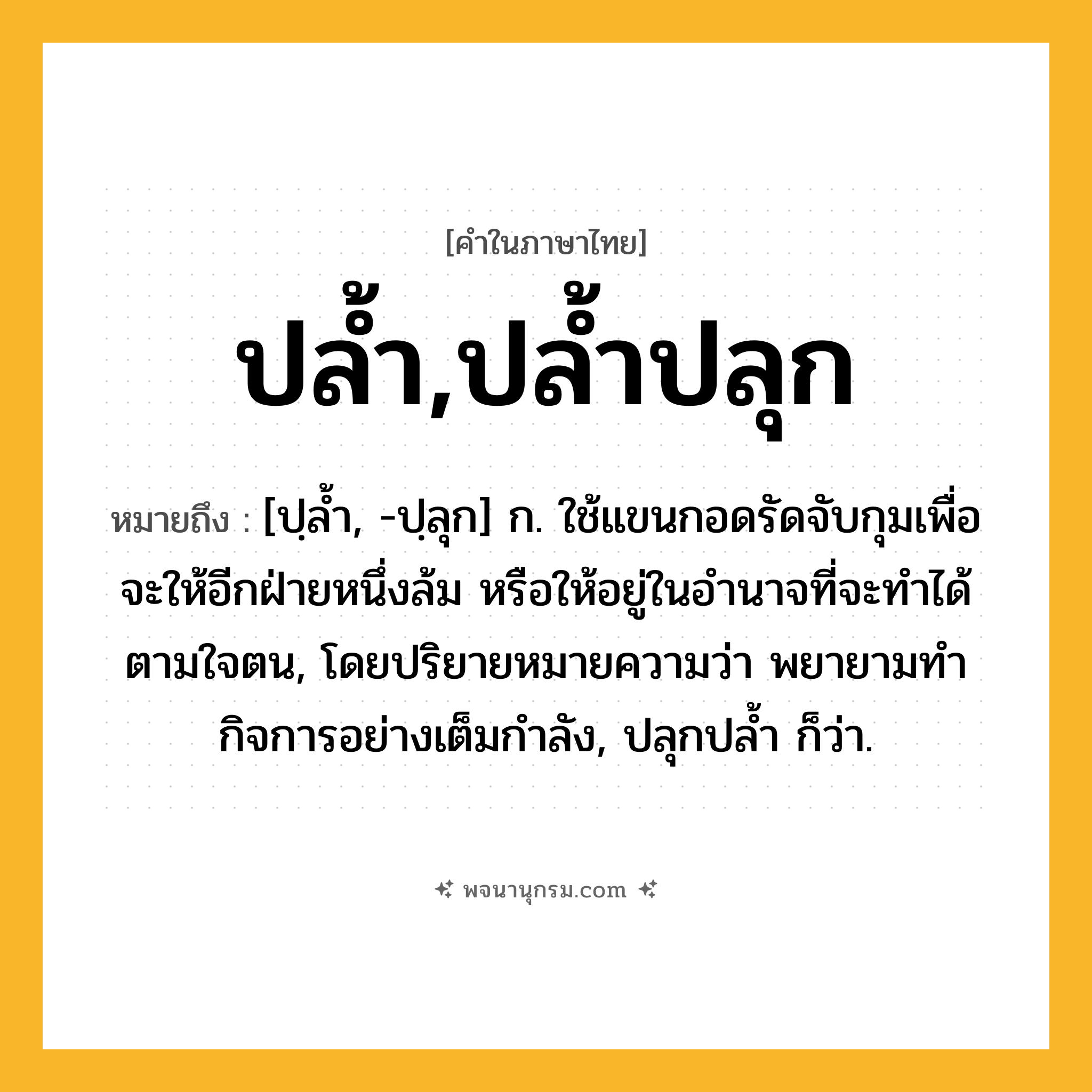 ปล้ำ,ปล้ำปลุก ความหมาย หมายถึงอะไร?, คำในภาษาไทย ปล้ำ,ปล้ำปลุก หมายถึง [ปฺลํ้า, -ปฺลุก] ก. ใช้แขนกอดรัดจับกุมเพื่อจะให้อีกฝ่ายหนึ่งล้ม หรือให้อยู่ในอํานาจที่จะทําได้ตามใจตน, โดยปริยายหมายความว่า พยายามทํากิจการอย่างเต็มกําลัง, ปลุกปลํ้า ก็ว่า.