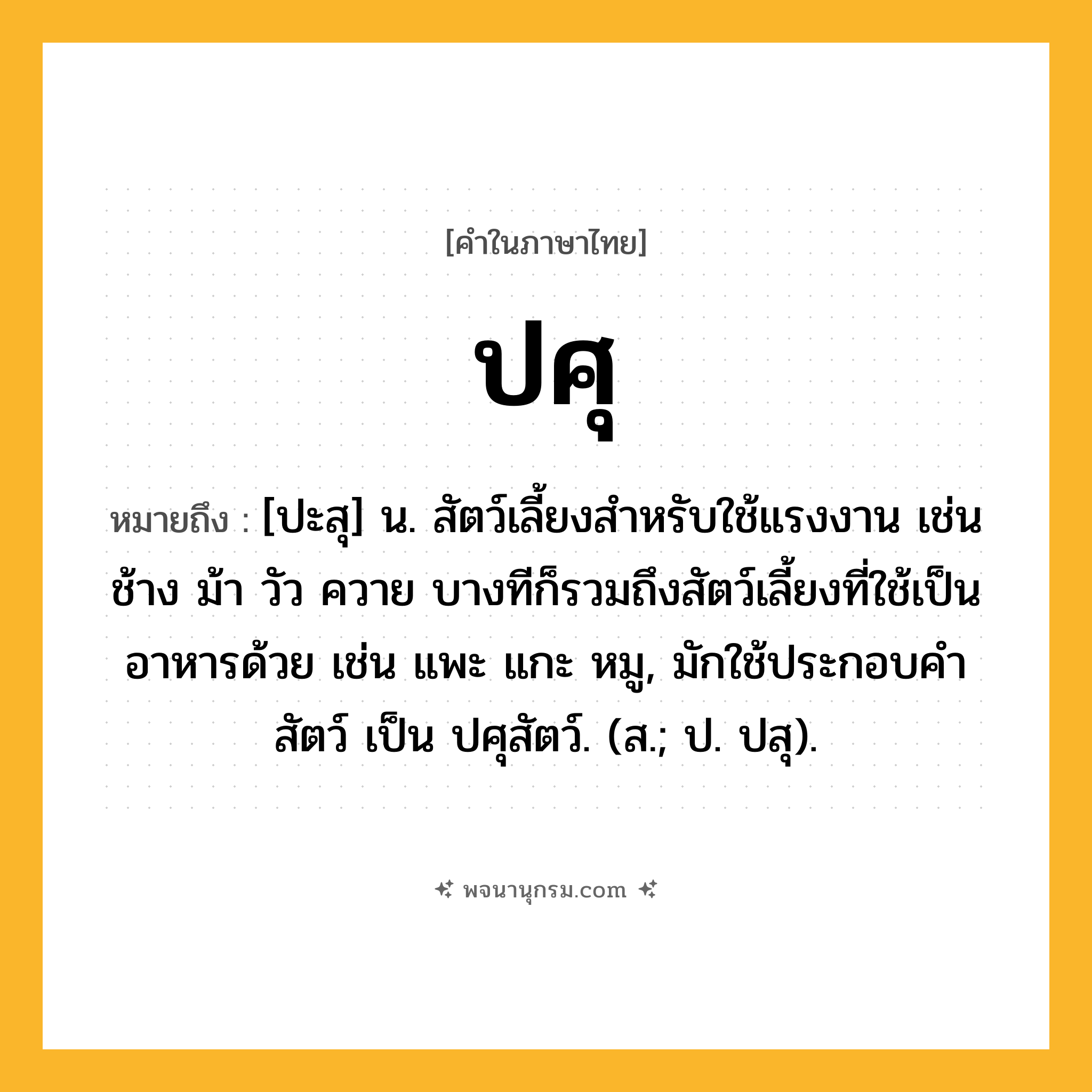ปศุ ความหมาย หมายถึงอะไร?, คำในภาษาไทย ปศุ หมายถึง [ปะสุ] น. สัตว์เลี้ยงสําหรับใช้แรงงาน เช่น ช้าง ม้า วัว ควาย บางทีก็รวมถึงสัตว์เลี้ยงที่ใช้เป็นอาหารด้วย เช่น แพะ แกะ หมู, มักใช้ประกอบคํา สัตว์ เป็น ปศุสัตว์. (ส.; ป. ปสุ).