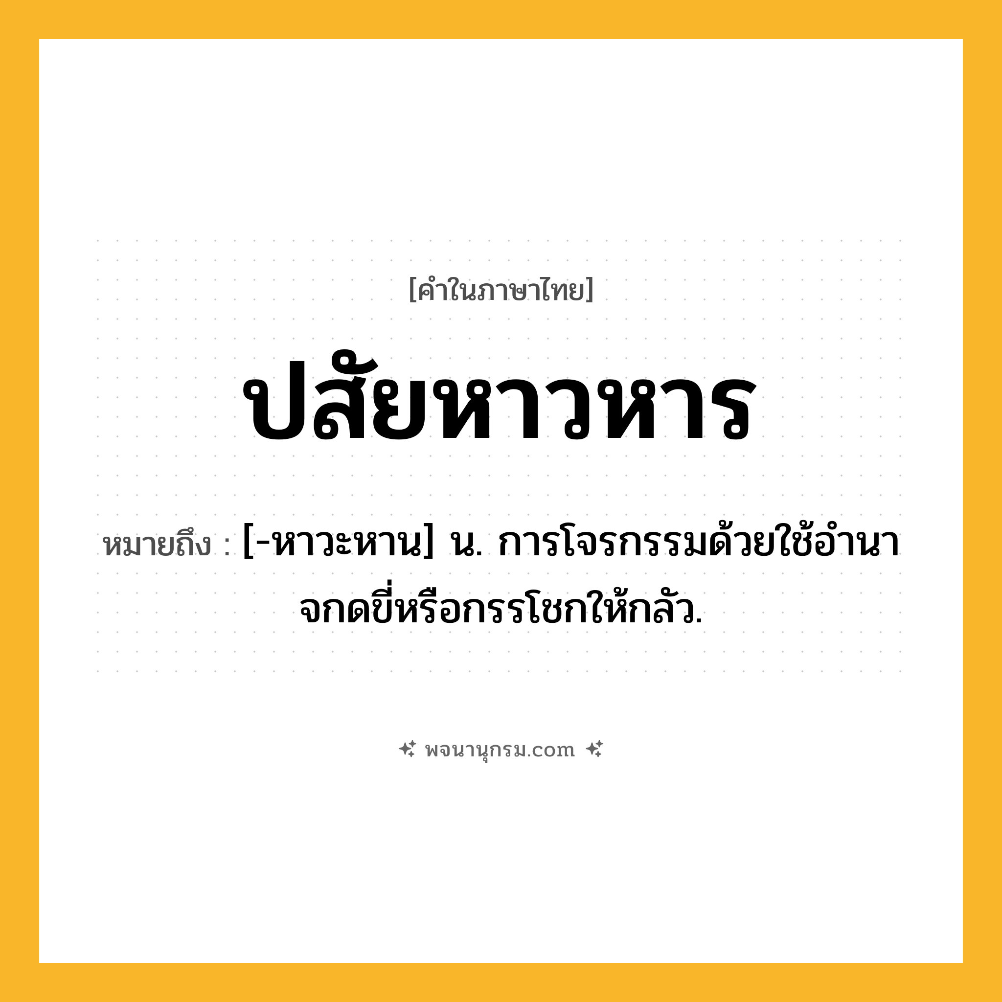 ปสัยหาวหาร ความหมาย หมายถึงอะไร?, คำในภาษาไทย ปสัยหาวหาร หมายถึง [-หาวะหาน] น. การโจรกรรมด้วยใช้อํานาจกดขี่หรือกรรโชกให้กลัว.