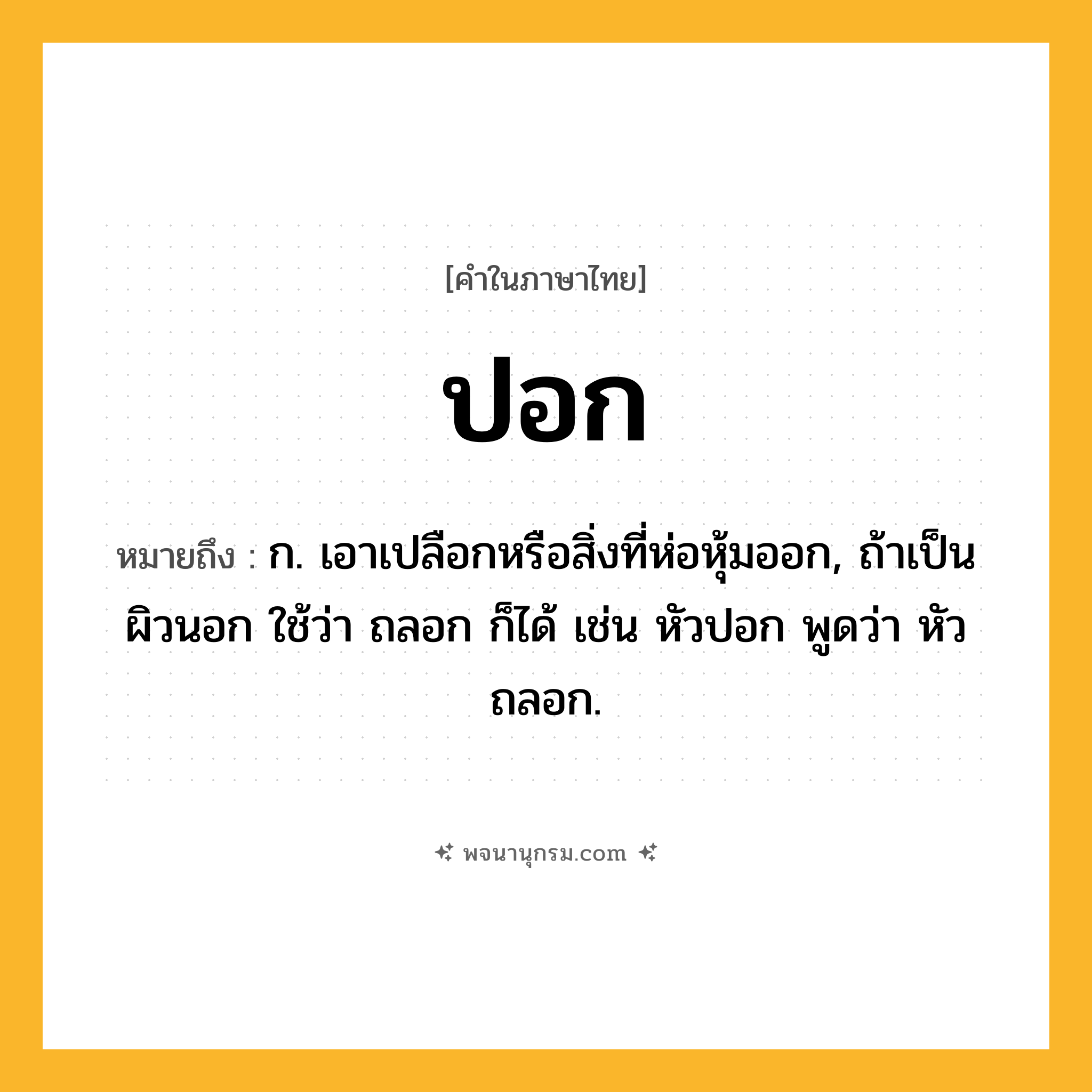 ปอก ความหมาย หมายถึงอะไร?, คำในภาษาไทย ปอก หมายถึง ก. เอาเปลือกหรือสิ่งที่ห่อหุ้มออก, ถ้าเป็นผิวนอก ใช้ว่า ถลอก ก็ได้ เช่น หัวปอก พูดว่า หัวถลอก.