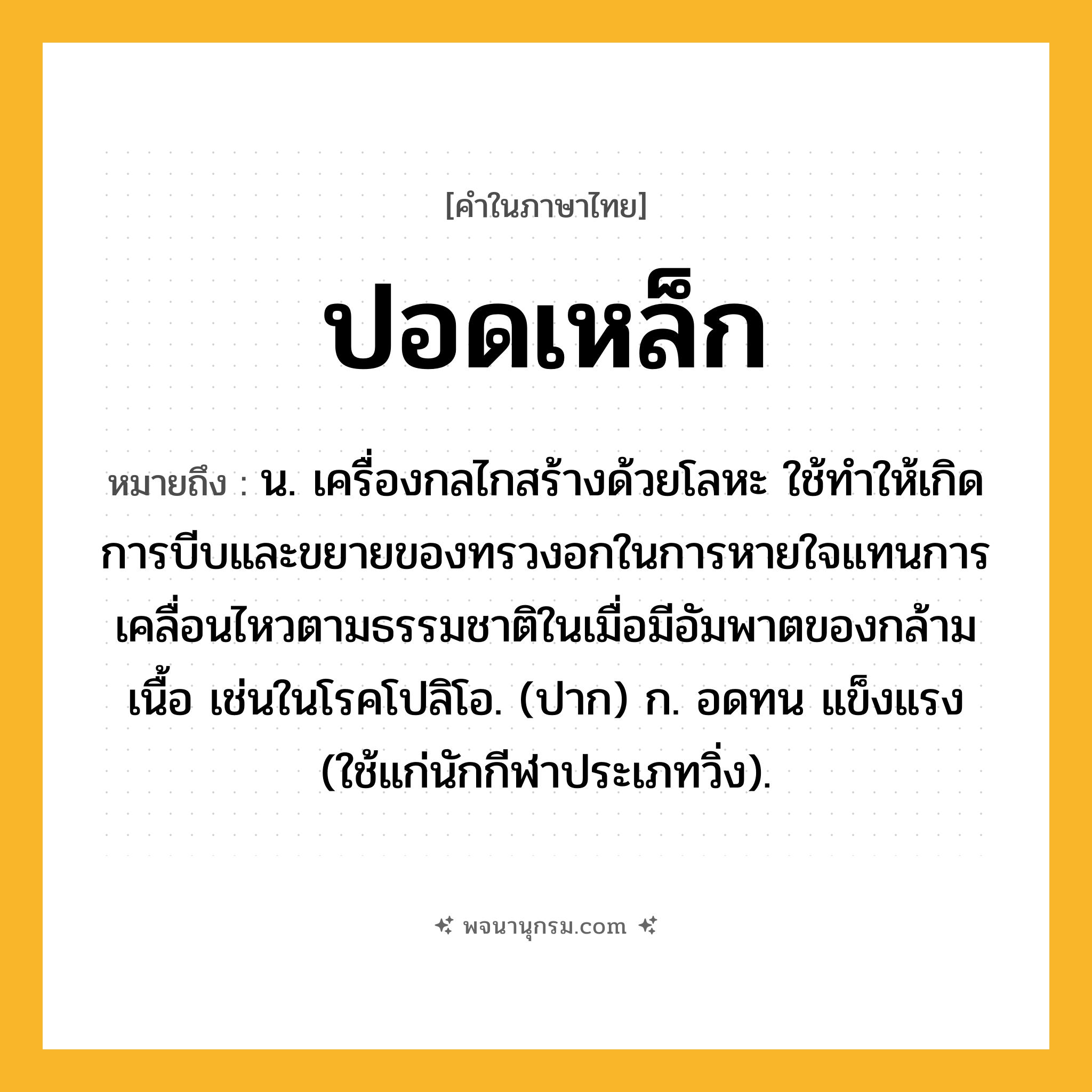 ปอดเหล็ก ความหมาย หมายถึงอะไร?, คำในภาษาไทย ปอดเหล็ก หมายถึง น. เครื่องกลไกสร้างด้วยโลหะ ใช้ทําให้เกิดการบีบและขยายของทรวงอกในการหายใจแทนการเคลื่อนไหวตามธรรมชาติในเมื่อมีอัมพาตของกล้ามเนื้อ เช่นในโรคโปลิโอ. (ปาก) ก. อดทน แข็งแรง (ใช้แก่นักกีฬาประเภทวิ่ง).