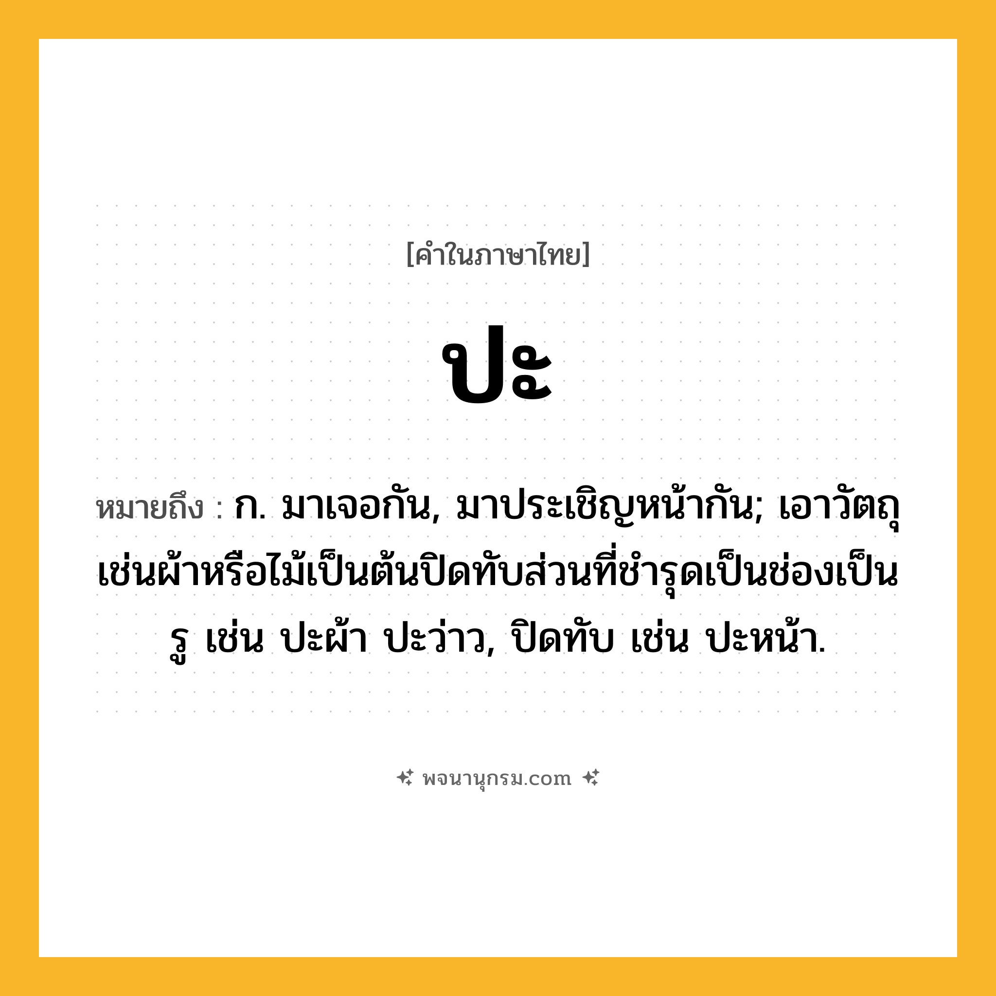 ปะ ความหมาย หมายถึงอะไร?, คำในภาษาไทย ปะ หมายถึง ก. มาเจอกัน, มาประเชิญหน้ากัน; เอาวัตถุเช่นผ้าหรือไม้เป็นต้นปิดทับส่วนที่ชํารุดเป็นช่องเป็นรู เช่น ปะผ้า ปะว่าว, ปิดทับ เช่น ปะหน้า.