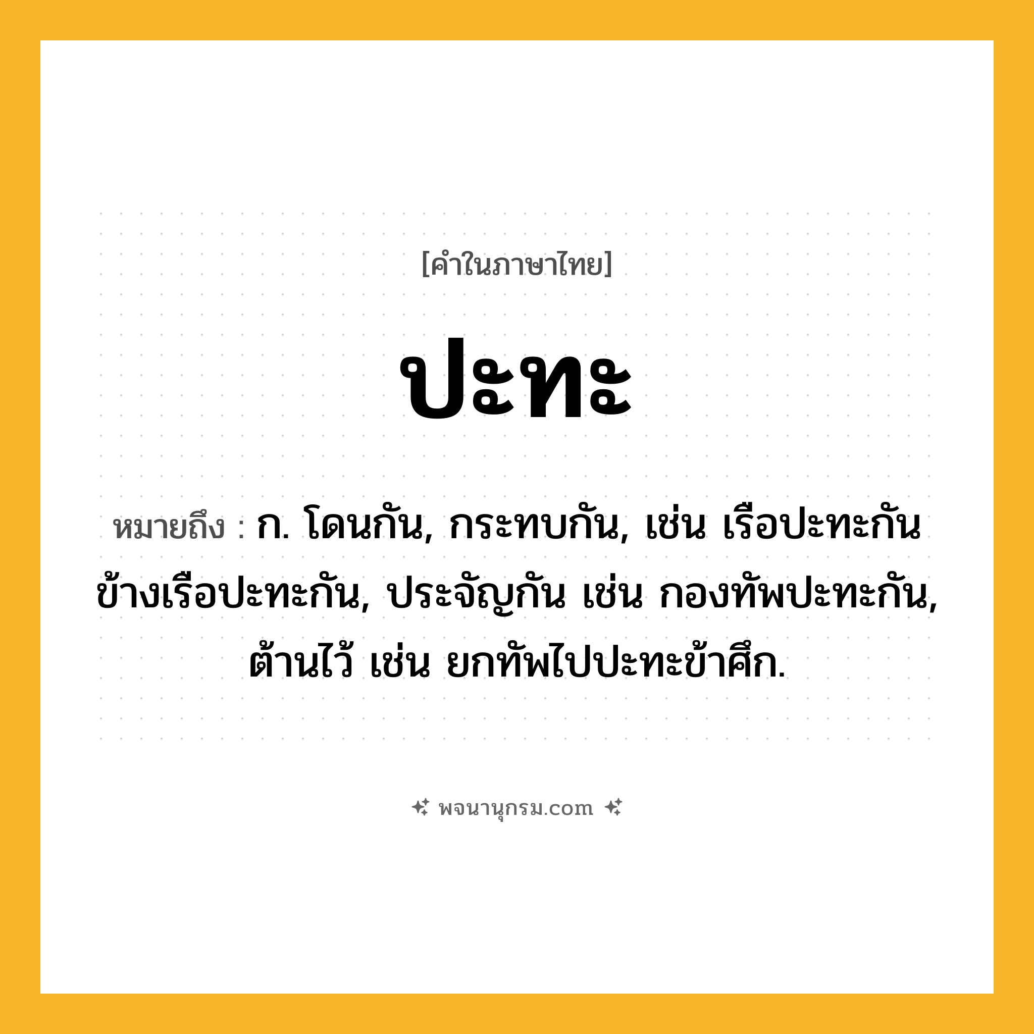 ปะทะ ความหมาย หมายถึงอะไร?, คำในภาษาไทย ปะทะ หมายถึง ก. โดนกัน, กระทบกัน, เช่น เรือปะทะกัน ข้างเรือปะทะกัน, ประจัญกัน เช่น กองทัพปะทะกัน, ต้านไว้ เช่น ยกทัพไปปะทะข้าศึก.
