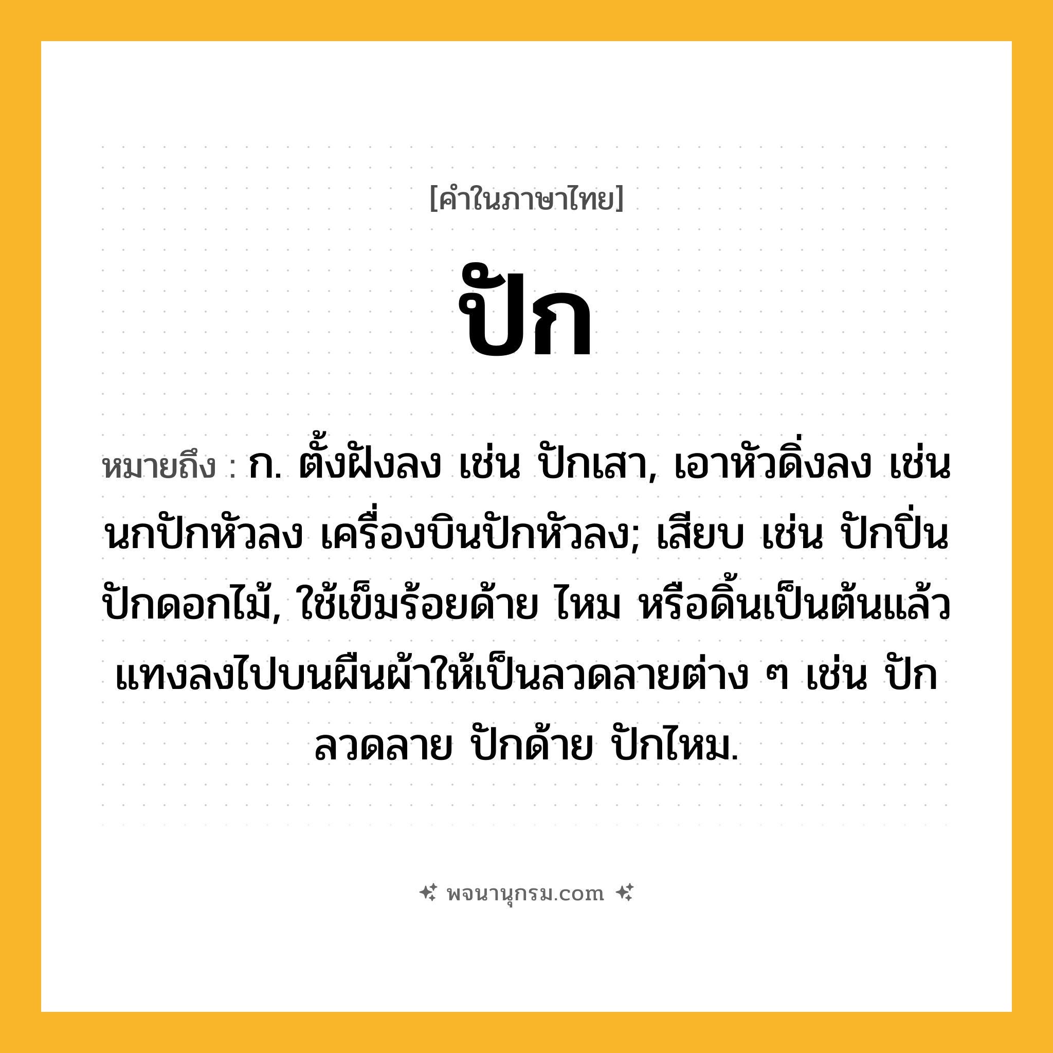 ปัก ความหมาย หมายถึงอะไร?, คำในภาษาไทย ปัก หมายถึง ก. ตั้งฝังลง เช่น ปักเสา, เอาหัวดิ่งลง เช่น นกปักหัวลง เครื่องบินปักหัวลง; เสียบ เช่น ปักปิ่น ปักดอกไม้, ใช้เข็มร้อยด้าย ไหม หรือดิ้นเป็นต้นแล้วแทงลงไปบนผืนผ้าให้เป็นลวดลายต่าง ๆ เช่น ปักลวดลาย ปักด้าย ปักไหม.