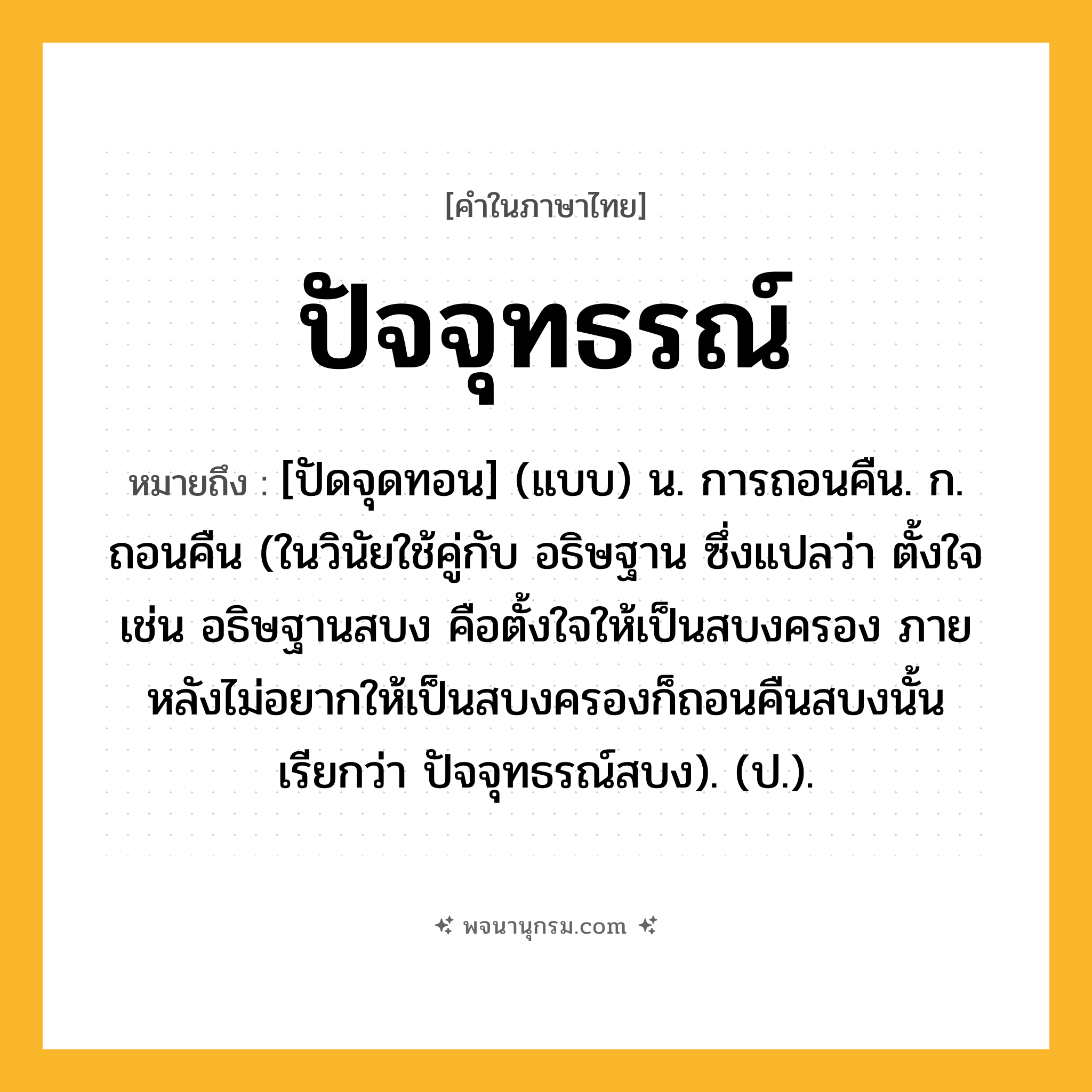 ปัจจุทธรณ์ ความหมาย หมายถึงอะไร?, คำในภาษาไทย ปัจจุทธรณ์ หมายถึง [ปัดจุดทอน] (แบบ) น. การถอนคืน. ก. ถอนคืน (ในวินัยใช้คู่กับ อธิษฐาน ซึ่งแปลว่า ตั้งใจ เช่น อธิษฐานสบง คือตั้งใจให้เป็นสบงครอง ภายหลังไม่อยากให้เป็นสบงครองก็ถอนคืนสบงนั้น เรียกว่า ปัจจุทธรณ์สบง). (ป.).
