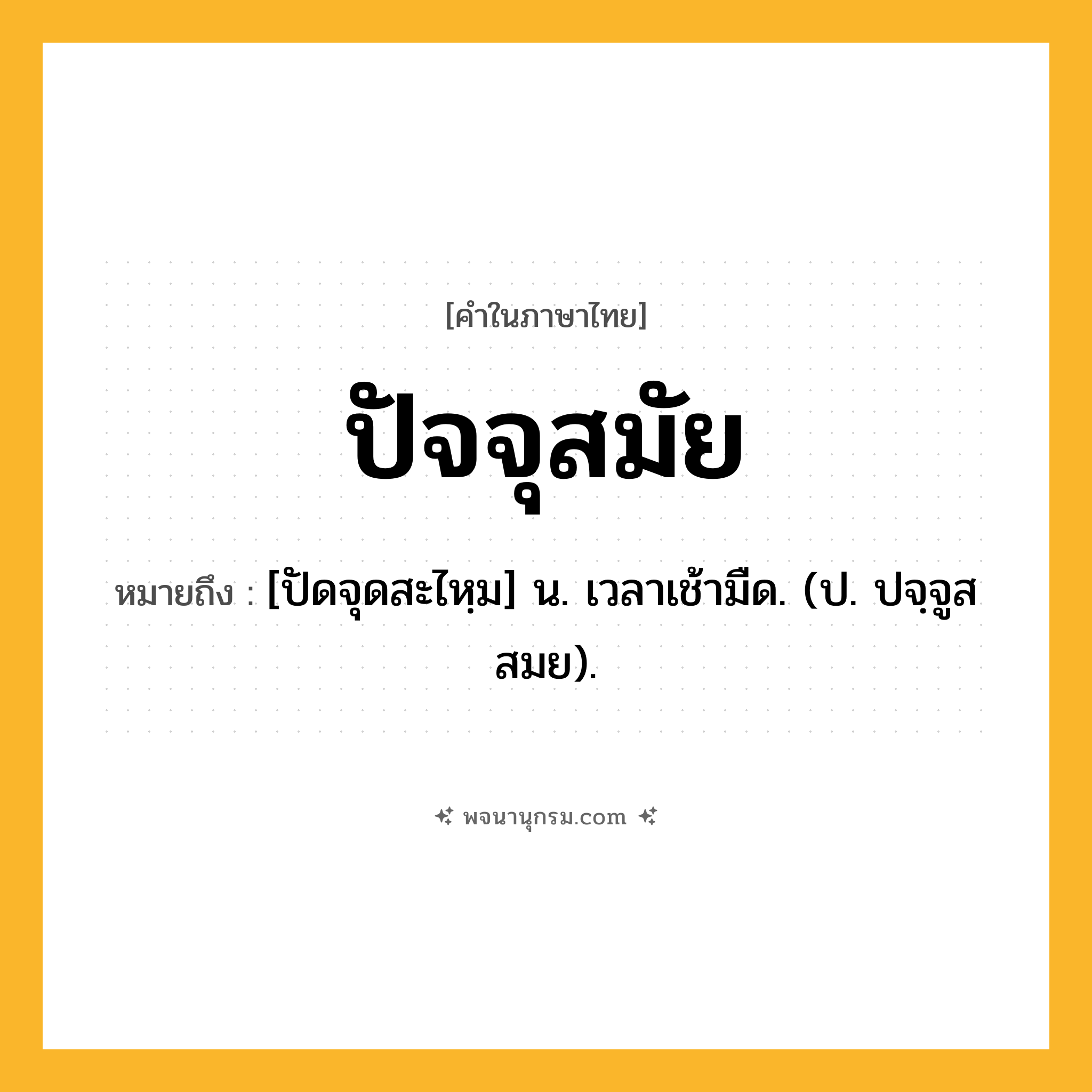 ปัจจุสมัย ความหมาย หมายถึงอะไร?, คำในภาษาไทย ปัจจุสมัย หมายถึง [ปัดจุดสะไหฺม] น. เวลาเช้ามืด. (ป. ปจฺจูสสมย).