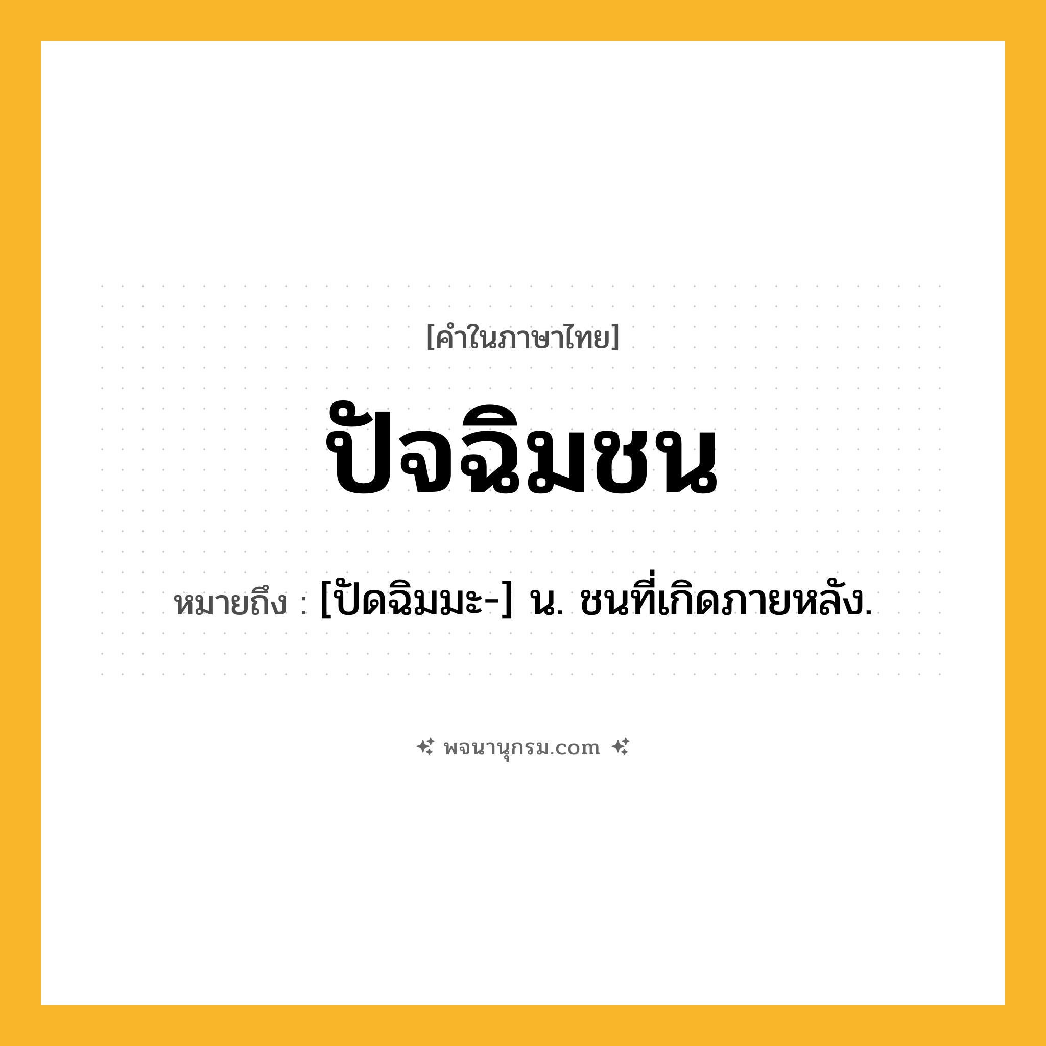 ปัจฉิมชน ความหมาย หมายถึงอะไร?, คำในภาษาไทย ปัจฉิมชน หมายถึง [ปัดฉิมมะ-] น. ชนที่เกิดภายหลัง.