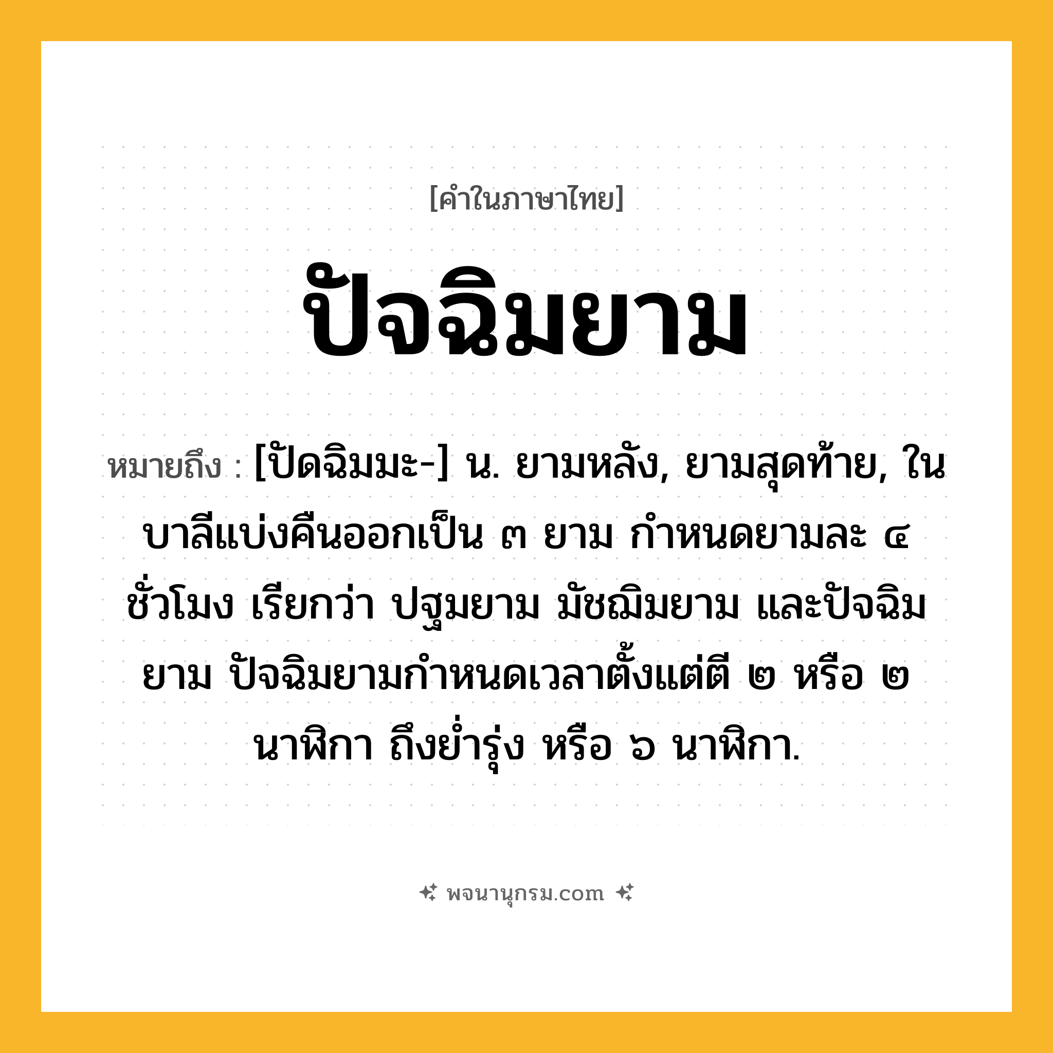 ปัจฉิมยาม ความหมาย หมายถึงอะไร?, คำในภาษาไทย ปัจฉิมยาม หมายถึง [ปัดฉิมมะ-] น. ยามหลัง, ยามสุดท้าย, ในบาลีแบ่งคืนออกเป็น ๓ ยาม กำหนดยามละ ๔ ชั่วโมง เรียกว่า ปฐมยาม มัชฌิมยาม และปัจฉิมยาม ปัจฉิมยามกำหนดเวลาตั้งแต่ตี ๒ หรือ ๒ นาฬิกา ถึงย่ำรุ่ง หรือ ๖ นาฬิกา.