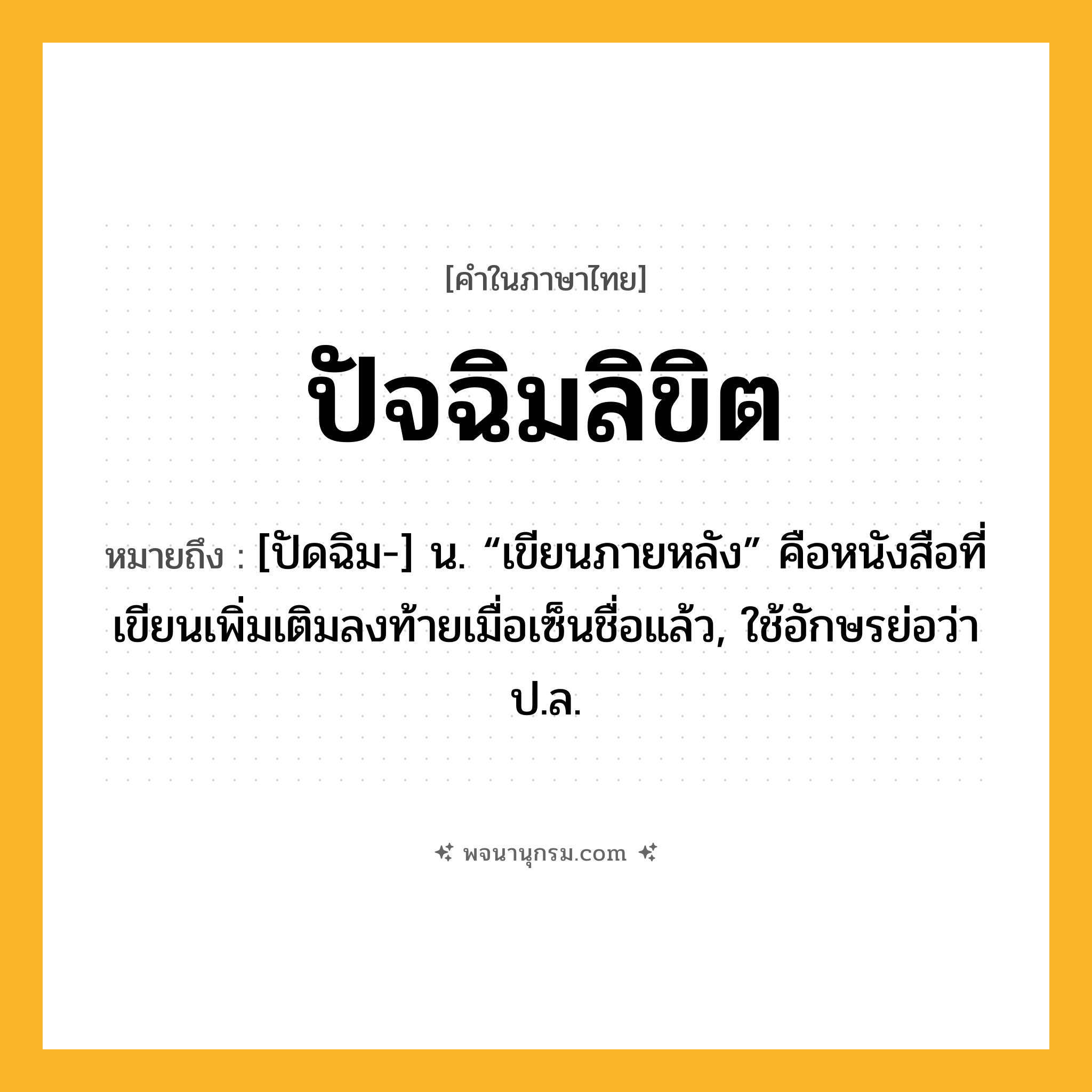ปัจฉิมลิขิต ความหมาย หมายถึงอะไร?, คำในภาษาไทย ปัจฉิมลิขิต หมายถึง [ปัดฉิม-] น. “เขียนภายหลัง” คือหนังสือที่เขียนเพิ่มเติมลงท้ายเมื่อเซ็นชื่อแล้ว, ใช้อักษรย่อว่า ป.ล.