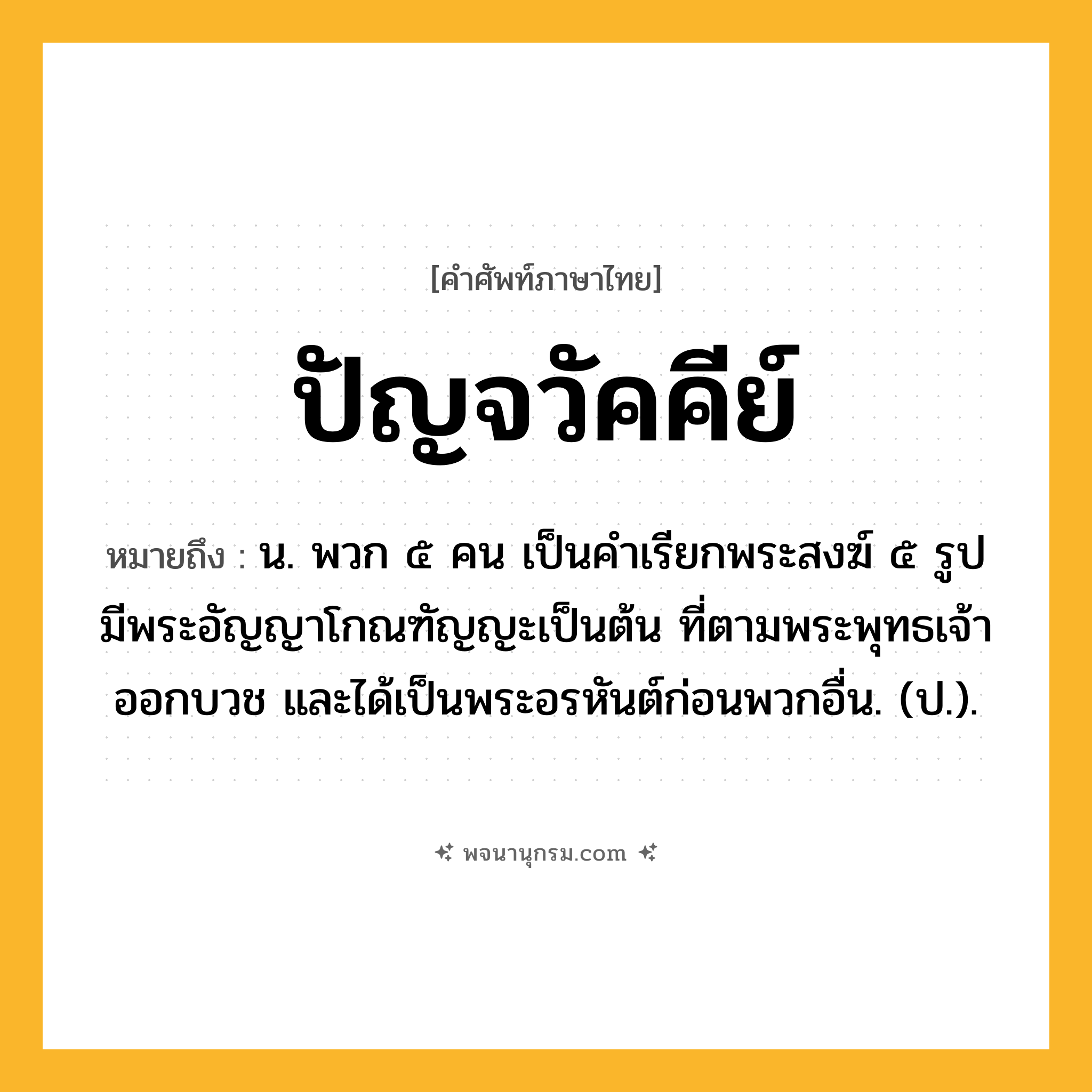 ปัญจวัคคีย์ ความหมาย หมายถึงอะไร?, คำในภาษาไทย ปัญจวัคคีย์ หมายถึง น. พวก ๕ คน เป็นคําเรียกพระสงฆ์ ๕ รูป มีพระอัญญาโกณฑัญญะเป็นต้น ที่ตามพระพุทธเจ้าออกบวช และได้เป็นพระอรหันต์ก่อนพวกอื่น. (ป.).
