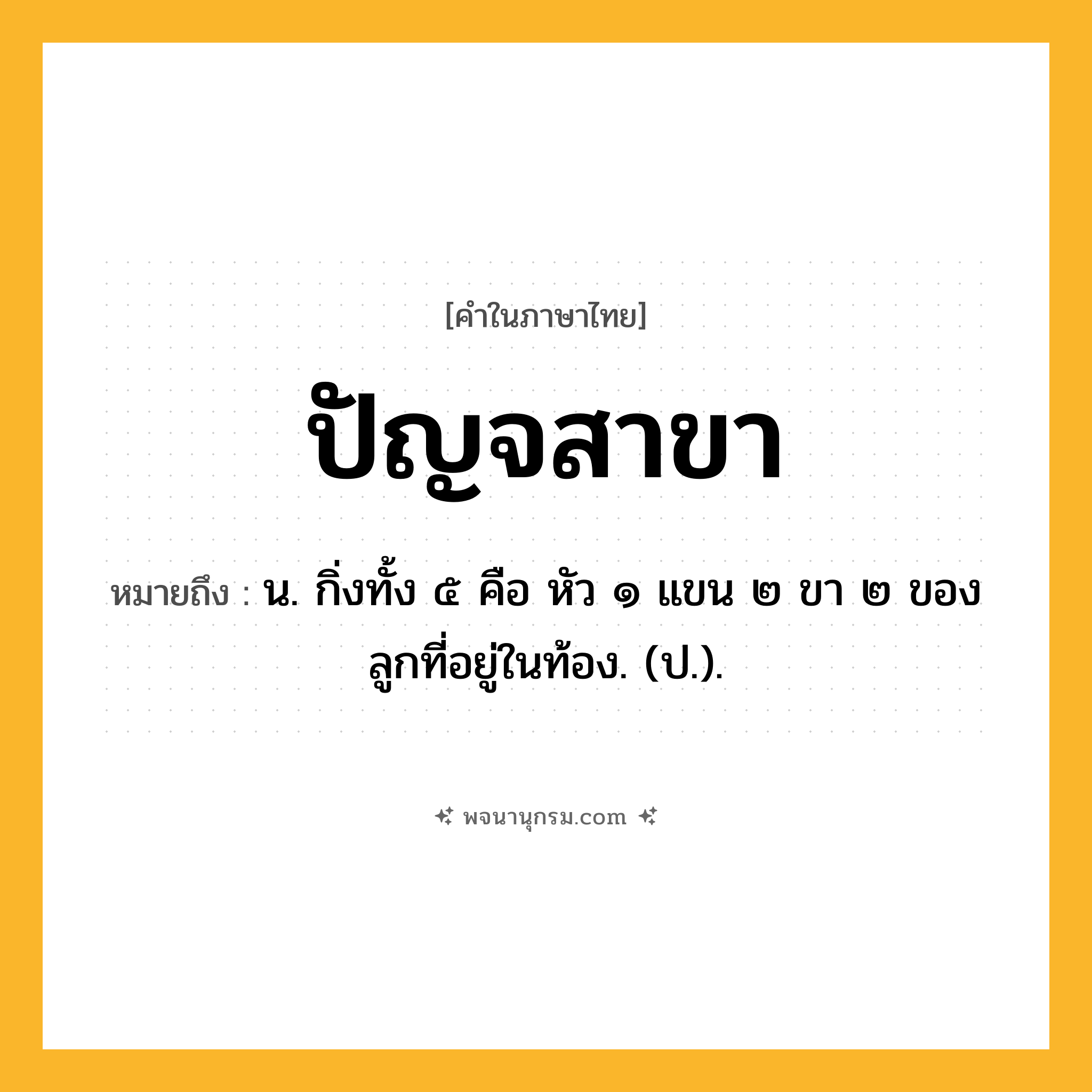 ปัญจสาขา ความหมาย หมายถึงอะไร?, คำในภาษาไทย ปัญจสาขา หมายถึง น. กิ่งทั้ง ๕ คือ หัว ๑ แขน ๒ ขา ๒ ของลูกที่อยู่ในท้อง. (ป.).