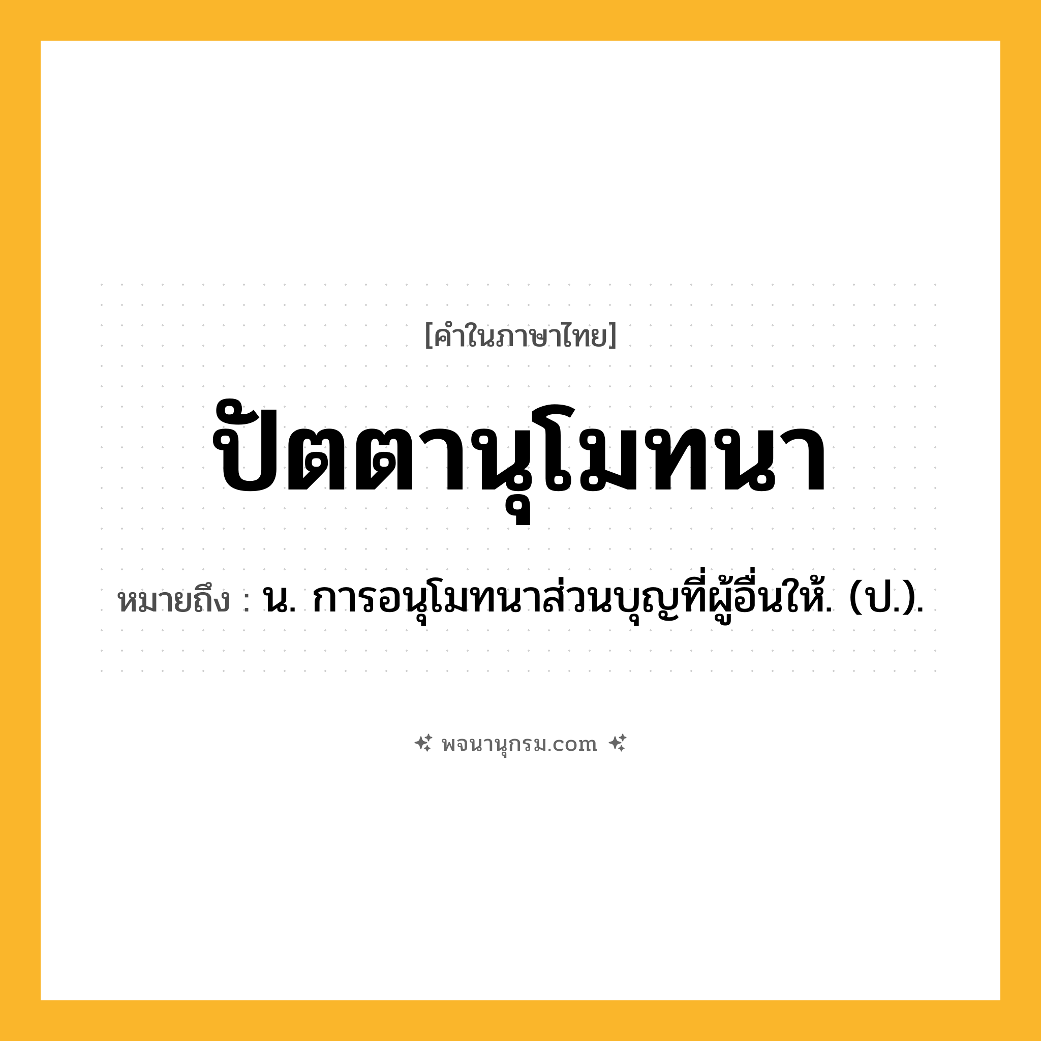 ปัตตานุโมทนา ความหมาย หมายถึงอะไร?, คำในภาษาไทย ปัตตานุโมทนา หมายถึง น. การอนุโมทนาส่วนบุญที่ผู้อื่นให้. (ป.).
