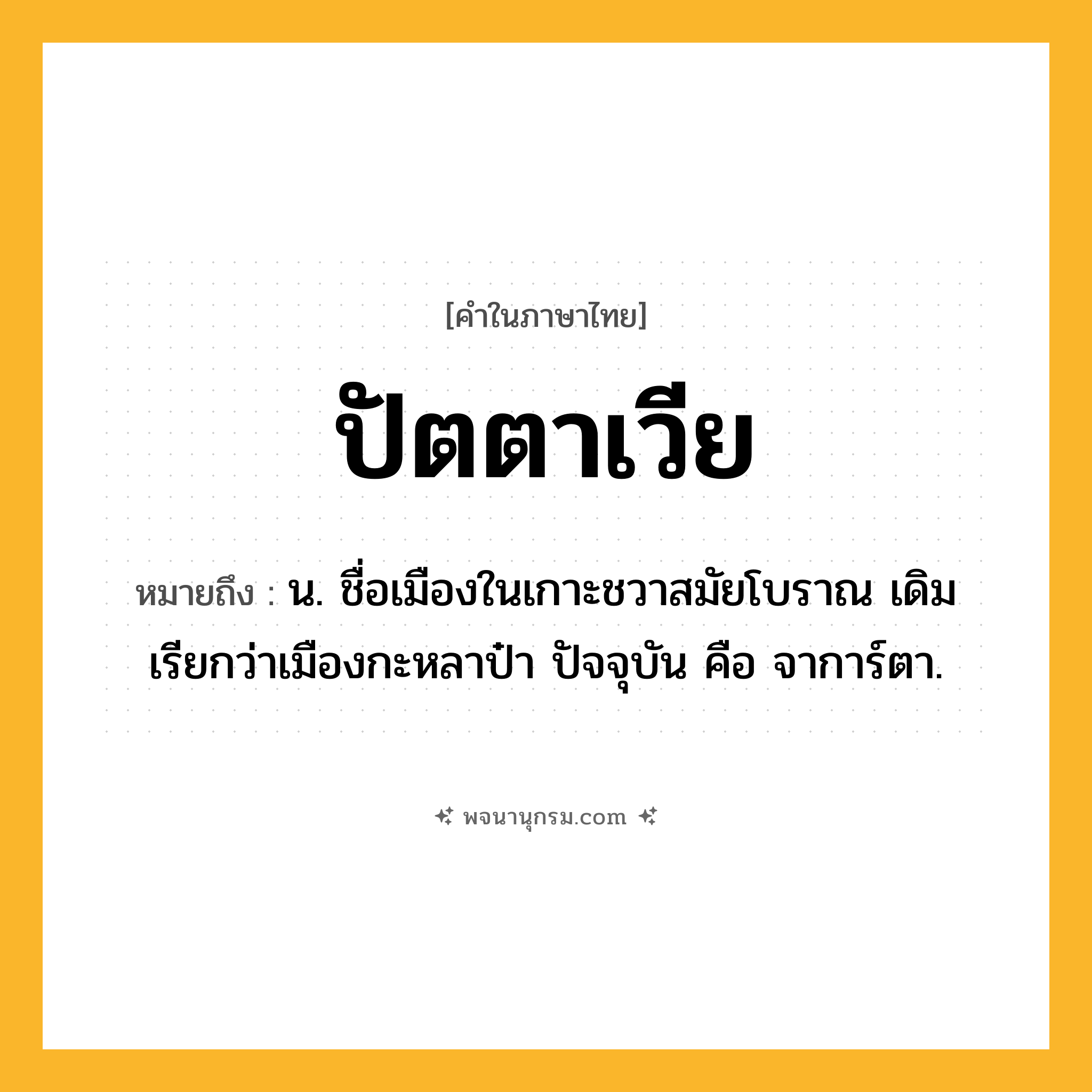ปัตตาเวีย ความหมาย หมายถึงอะไร?, คำในภาษาไทย ปัตตาเวีย หมายถึง น. ชื่อเมืองในเกาะชวาสมัยโบราณ เดิมเรียกว่าเมืองกะหลาป๋า ปัจจุบัน คือ จาการ์ตา.