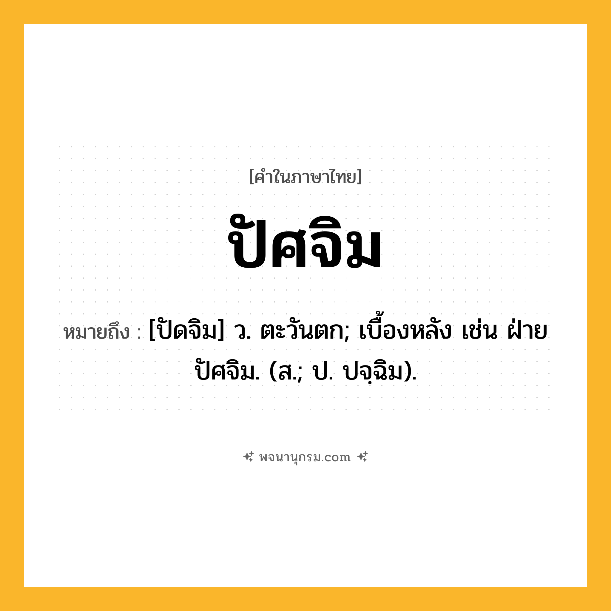 ปัศจิม ความหมาย หมายถึงอะไร?, คำในภาษาไทย ปัศจิม หมายถึง [ปัดจิม] ว. ตะวันตก; เบื้องหลัง เช่น ฝ่ายปัศจิม. (ส.; ป. ปจฺฉิม).
