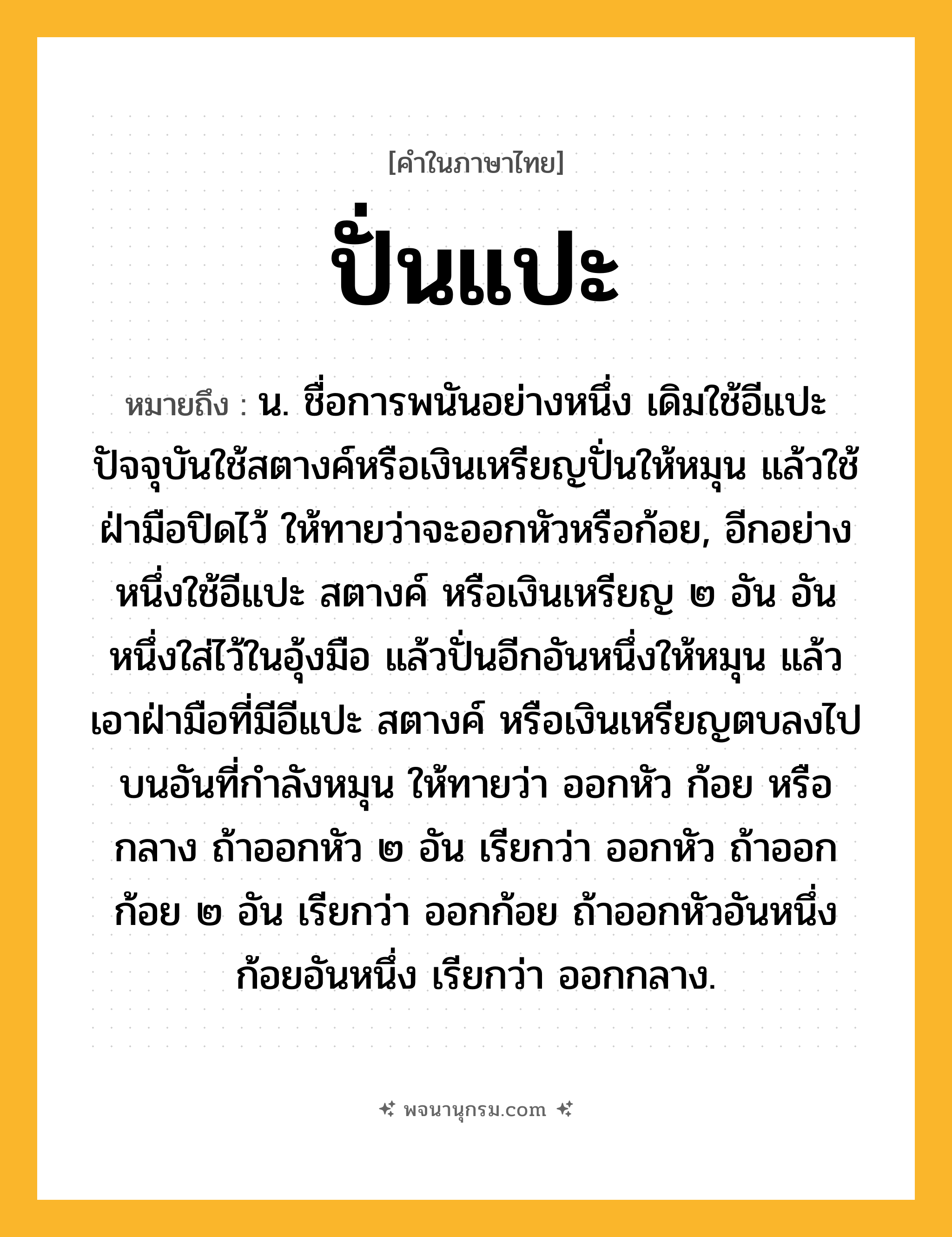 ปั่นแปะ ความหมาย หมายถึงอะไร?, คำในภาษาไทย ปั่นแปะ หมายถึง น. ชื่อการพนันอย่างหนึ่ง เดิมใช้อีแปะ ปัจจุบันใช้สตางค์หรือเงินเหรียญปั่นให้หมุน แล้วใช้ฝ่ามือปิดไว้ ให้ทายว่าจะออกหัวหรือก้อย, อีกอย่างหนึ่งใช้อีแปะ สตางค์ หรือเงินเหรียญ ๒ อัน อันหนึ่งใส่ไว้ในอุ้งมือ แล้วปั่นอีกอันหนึ่งให้หมุน แล้วเอาฝ่ามือที่มีอีแปะ สตางค์ หรือเงินเหรียญตบลงไปบนอันที่กำลังหมุน ให้ทายว่า ออกหัว ก้อย หรือกลาง ถ้าออกหัว ๒ อัน เรียกว่า ออกหัว ถ้าออกก้อย ๒ อัน เรียกว่า ออกก้อย ถ้าออกหัวอันหนึ่งก้อยอันหนึ่ง เรียกว่า ออกกลาง.