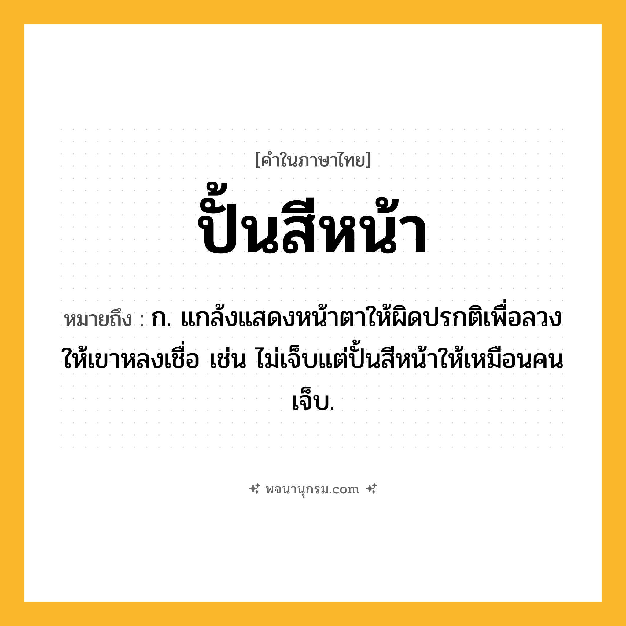 ปั้นสีหน้า ความหมาย หมายถึงอะไร?, คำในภาษาไทย ปั้นสีหน้า หมายถึง ก. แกล้งแสดงหน้าตาให้ผิดปรกติเพื่อลวงให้เขาหลงเชื่อ เช่น ไม่เจ็บแต่ปั้นสีหน้าให้เหมือนคนเจ็บ.