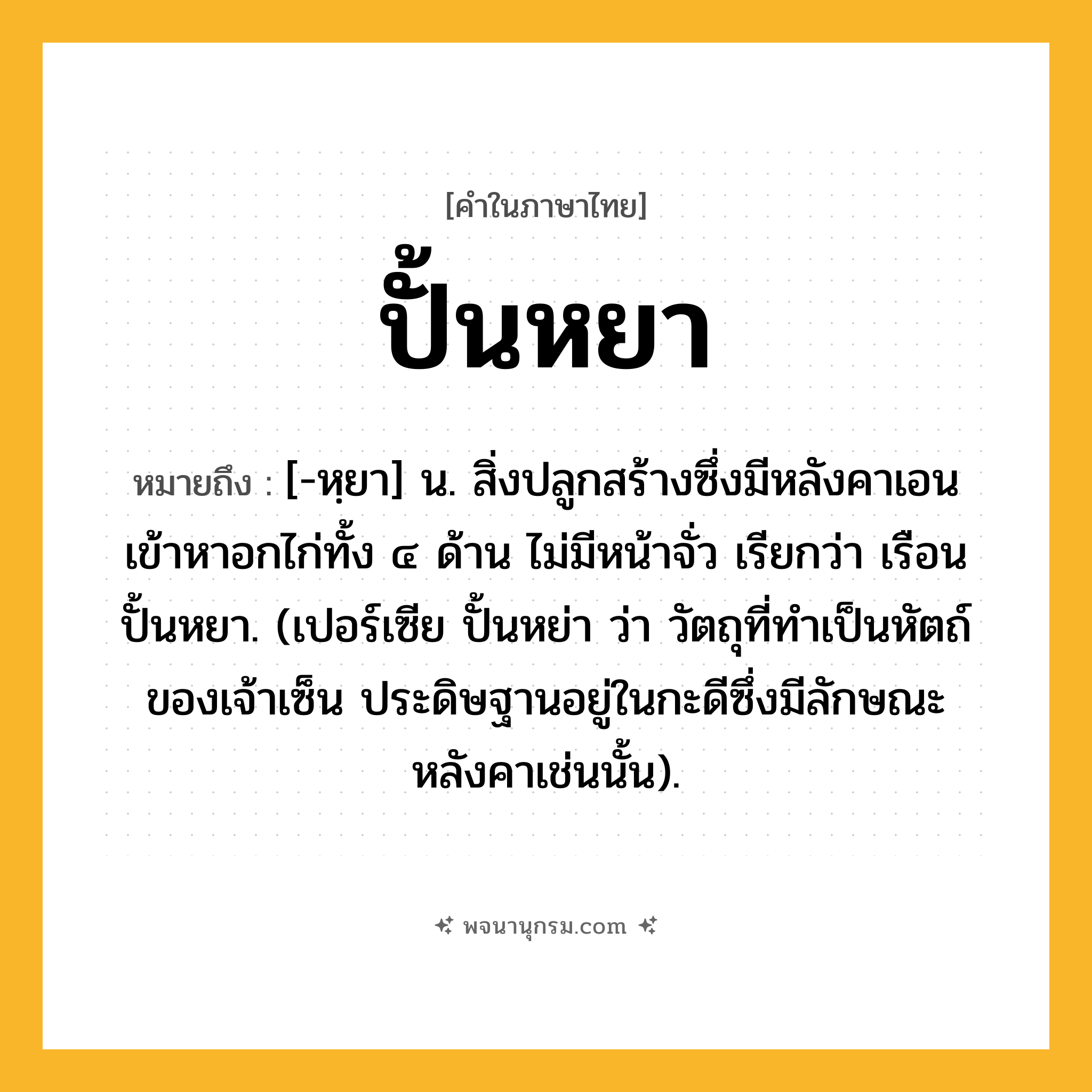 ปั้นหยา ความหมาย หมายถึงอะไร?, คำในภาษาไทย ปั้นหยา หมายถึง [-หฺยา] น. สิ่งปลูกสร้างซึ่งมีหลังคาเอนเข้าหาอกไก่ทั้ง ๔ ด้าน ไม่มีหน้าจั่ว เรียกว่า เรือนปั้นหยา. (เปอร์เซีย ปั้นหย่า ว่า วัตถุที่ทําเป็นหัตถ์ของเจ้าเซ็น ประดิษฐานอยู่ในกะดีซึ่งมีลักษณะหลังคาเช่นนั้น).