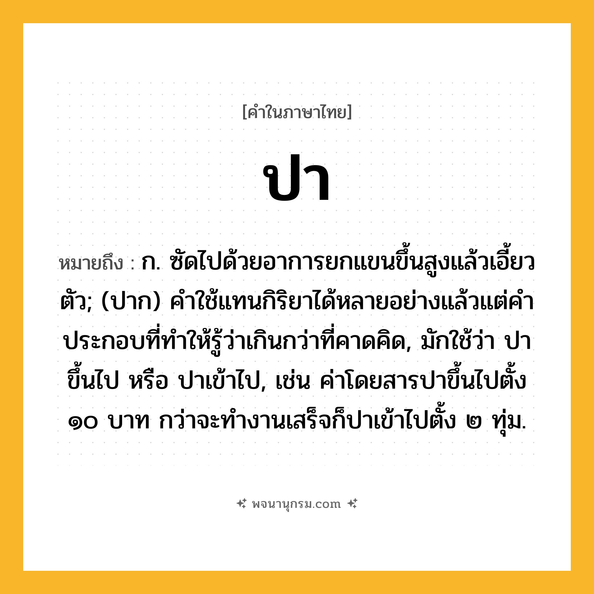 ปา ความหมาย หมายถึงอะไร?, คำในภาษาไทย ปา หมายถึง ก. ซัดไปด้วยอาการยกแขนขึ้นสูงแล้วเอี้ยวตัว; (ปาก) คําใช้แทนกิริยาได้หลายอย่างแล้วแต่คําประกอบที่ทําให้รู้ว่าเกินกว่าที่คาดคิด, มักใช้ว่า ปาขึ้นไป หรือ ปาเข้าไป, เช่น ค่าโดยสารปาขึ้นไปตั้ง ๑๐ บาท กว่าจะทำงานเสร็จก็ปาเข้าไปตั้ง ๒ ทุ่ม.