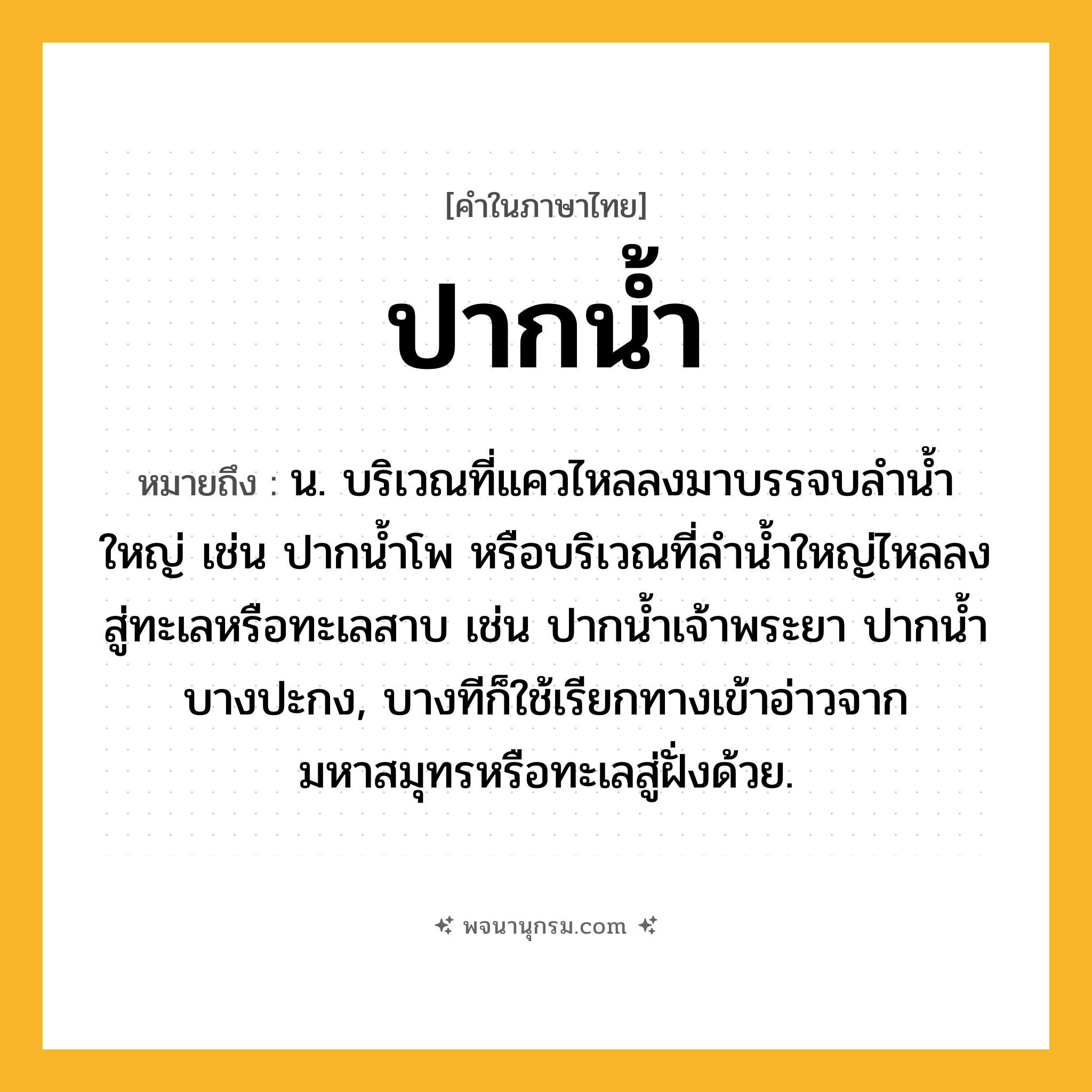 ปากน้ำ ความหมาย หมายถึงอะไร?, คำในภาษาไทย ปากน้ำ หมายถึง น. บริเวณที่แควไหลลงมาบรรจบลำน้ำใหญ่ เช่น ปากน้ำโพ หรือบริเวณที่ลำน้ำใหญ่ไหลลงสู่ทะเลหรือทะเลสาบ เช่น ปากน้ำเจ้าพระยา ปากน้ำบางปะกง, บางทีก็ใช้เรียกทางเข้าอ่าวจากมหาสมุทรหรือทะเลสู่ฝั่งด้วย.