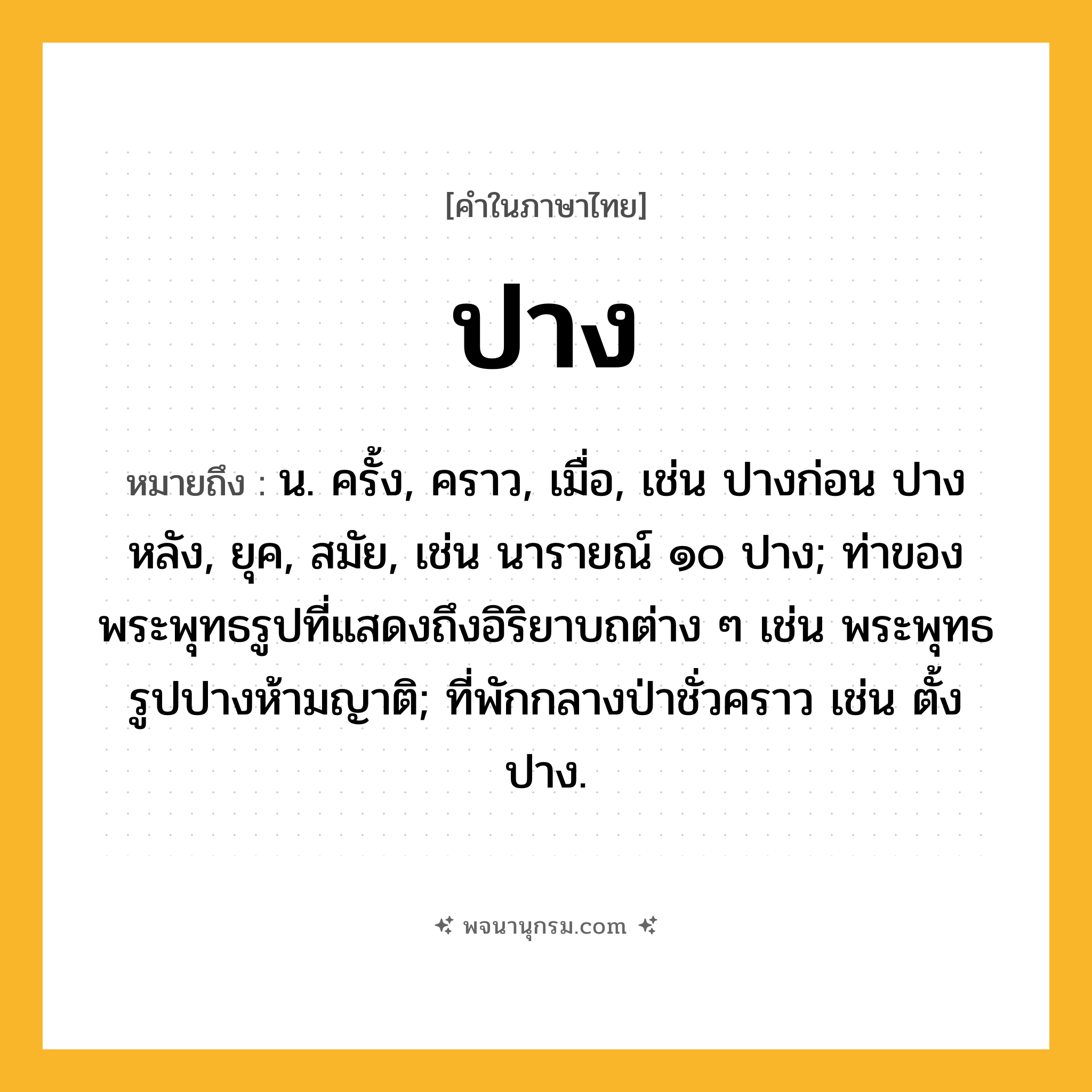 ปาง ความหมาย หมายถึงอะไร?, คำในภาษาไทย ปาง หมายถึง น. ครั้ง, คราว, เมื่อ, เช่น ปางก่อน ปางหลัง, ยุค, สมัย, เช่น นารายณ์ ๑๐ ปาง; ท่าของพระพุทธรูปที่แสดงถึงอิริยาบถต่าง ๆ เช่น พระพุทธรูปปางห้ามญาติ; ที่พักกลางป่าชั่วคราว เช่น ตั้งปาง.