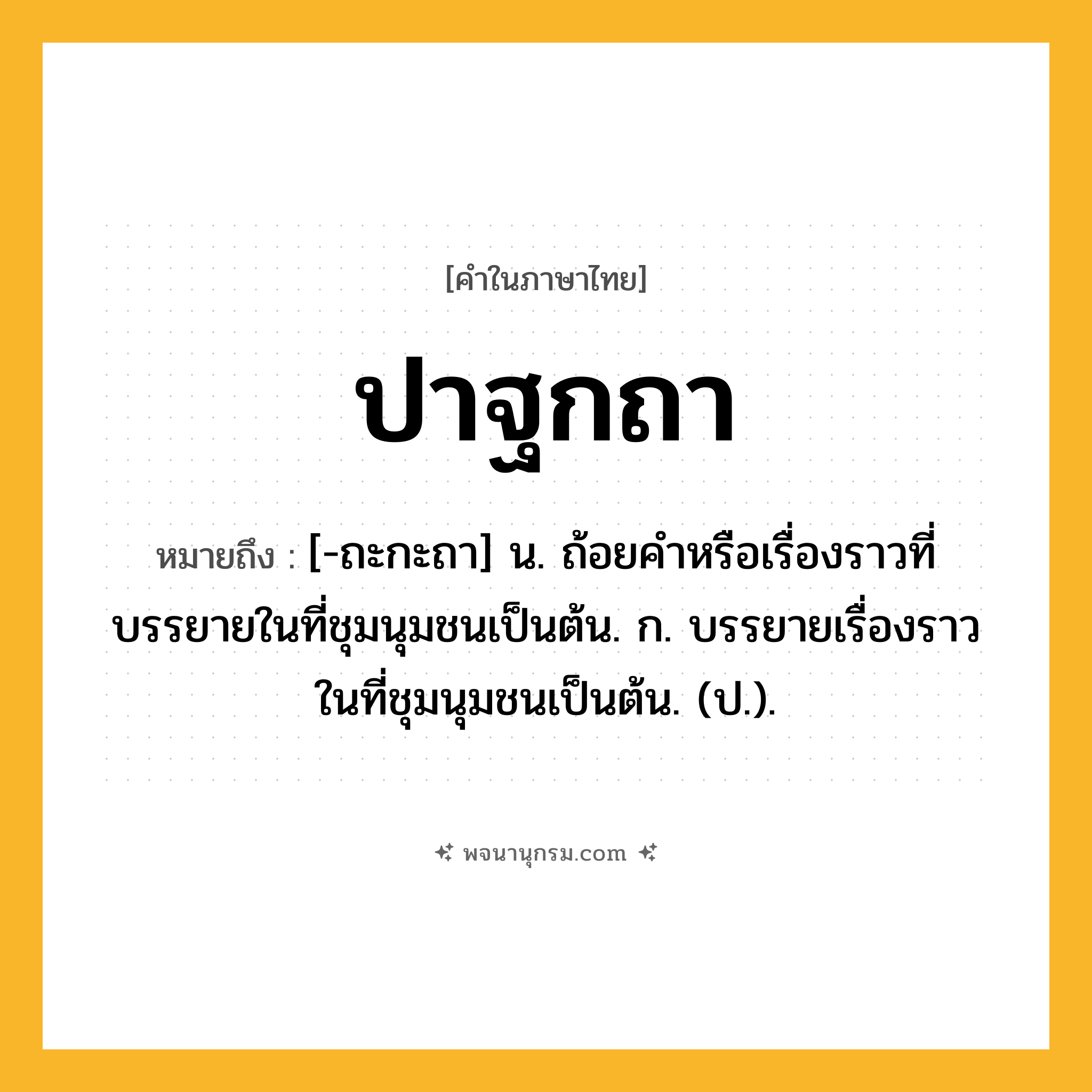 ปาฐกถา ความหมาย หมายถึงอะไร?, คำในภาษาไทย ปาฐกถา หมายถึง [-ถะกะถา] น. ถ้อยคําหรือเรื่องราวที่บรรยายในที่ชุมนุมชนเป็นต้น. ก. บรรยายเรื่องราวในที่ชุมนุมชนเป็นต้น. (ป.).