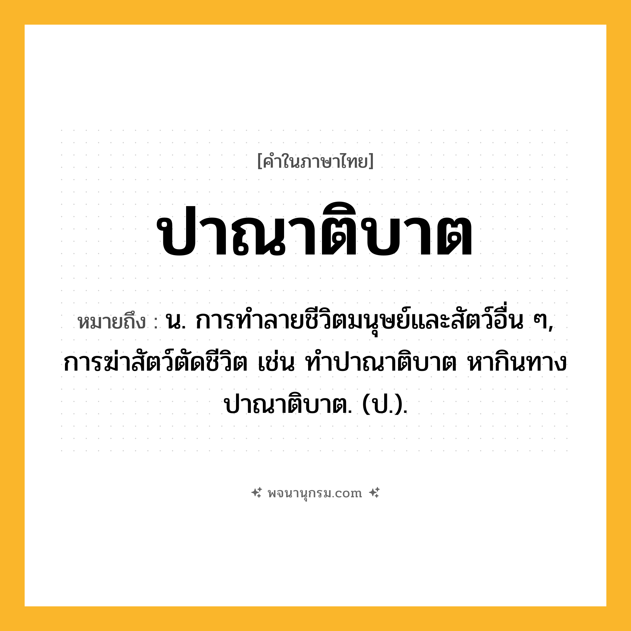ปาณาติบาต ความหมาย หมายถึงอะไร?, คำในภาษาไทย ปาณาติบาต หมายถึง น. การทําลายชีวิตมนุษย์และสัตว์อื่น ๆ, การฆ่าสัตว์ตัดชีวิต เช่น ทําปาณาติบาต หากินทางปาณาติบาต. (ป.).