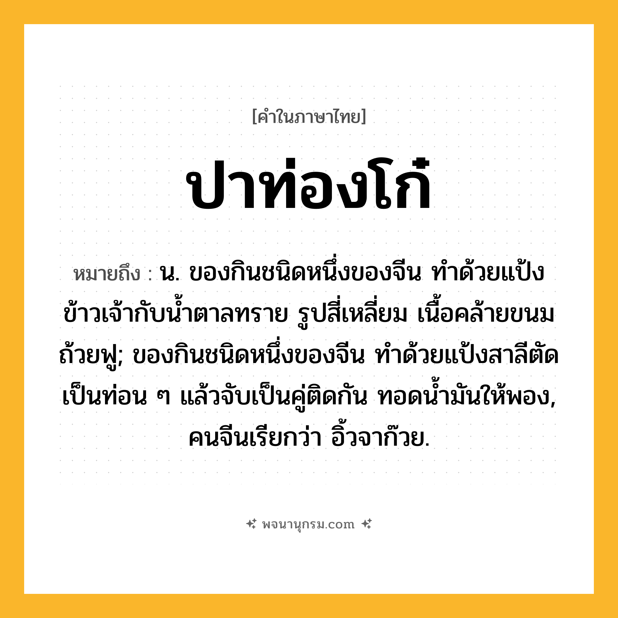 ปาท่องโก๋ ความหมาย หมายถึงอะไร?, คำในภาษาไทย ปาท่องโก๋ หมายถึง น. ของกินชนิดหนึ่งของจีน ทําด้วยแป้งข้าวเจ้ากับนํ้าตาลทราย รูปสี่เหลี่ยม เนื้อคล้ายขนมถ้วยฟู; ของกินชนิดหนึ่งของจีน ทําด้วยแป้งสาลีตัดเป็นท่อน ๆ แล้วจับเป็นคู่ติดกัน ทอดนํ้ามันให้พอง, คนจีนเรียกว่า อิ้วจาก๊วย.
