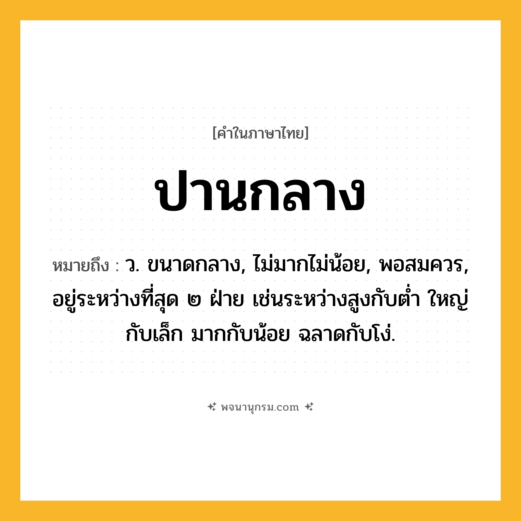 ปานกลาง ความหมาย หมายถึงอะไร?, คำในภาษาไทย ปานกลาง หมายถึง ว. ขนาดกลาง, ไม่มากไม่น้อย, พอสมควร, อยู่ระหว่างที่สุด ๒ ฝ่าย เช่นระหว่างสูงกับต่ำ ใหญ่กับเล็ก มากกับน้อย ฉลาดกับโง่.