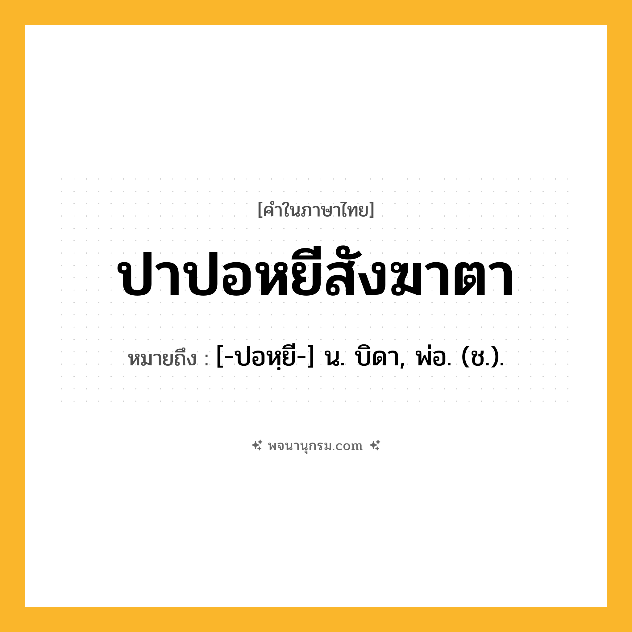 ปาปอหยีสังฆาตา ความหมาย หมายถึงอะไร?, คำในภาษาไทย ปาปอหยีสังฆาตา หมายถึง [-ปอหฺยี-] น. บิดา, พ่อ. (ช.).