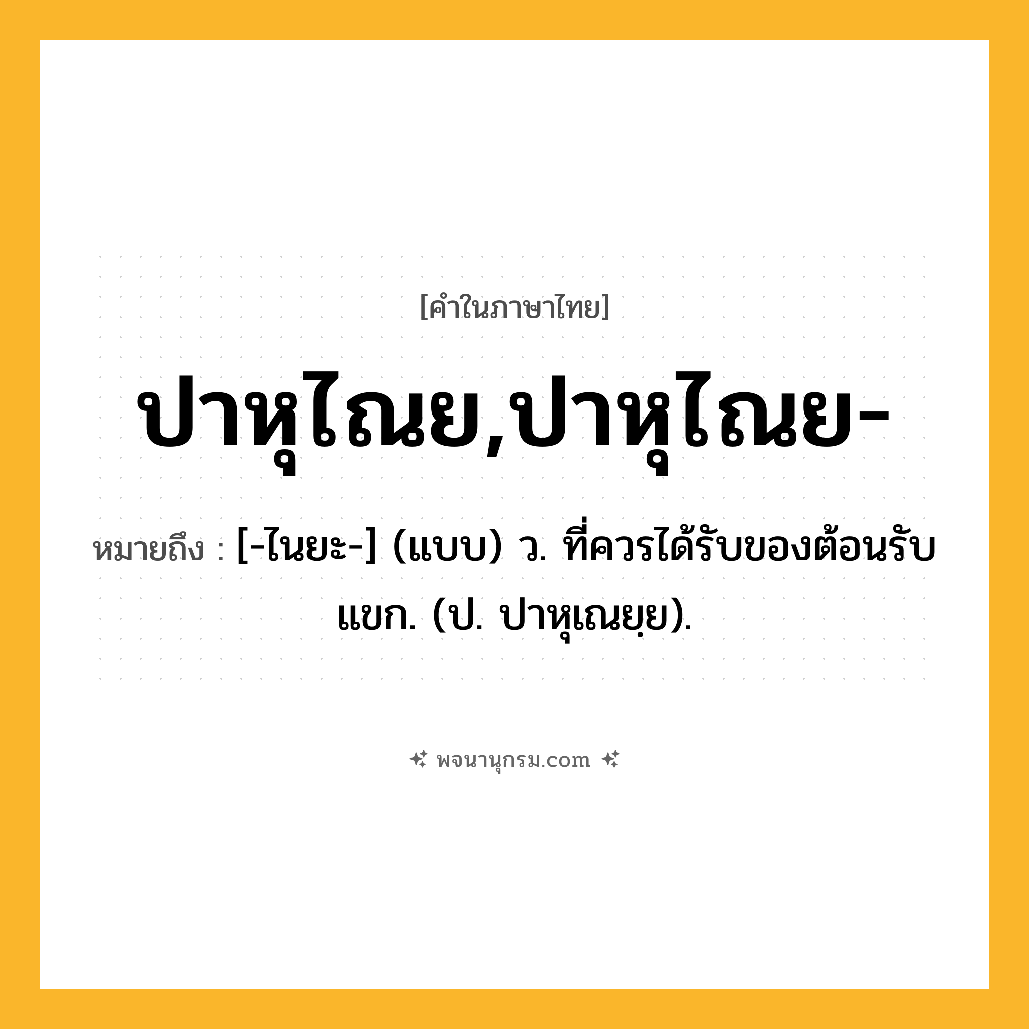 ปาหุไณย,ปาหุไณย- ความหมาย หมายถึงอะไร?, คำในภาษาไทย ปาหุไณย,ปาหุไณย- หมายถึง [-ไนยะ-] (แบบ) ว. ที่ควรได้รับของต้อนรับแขก. (ป. ปาหุเณยฺย).