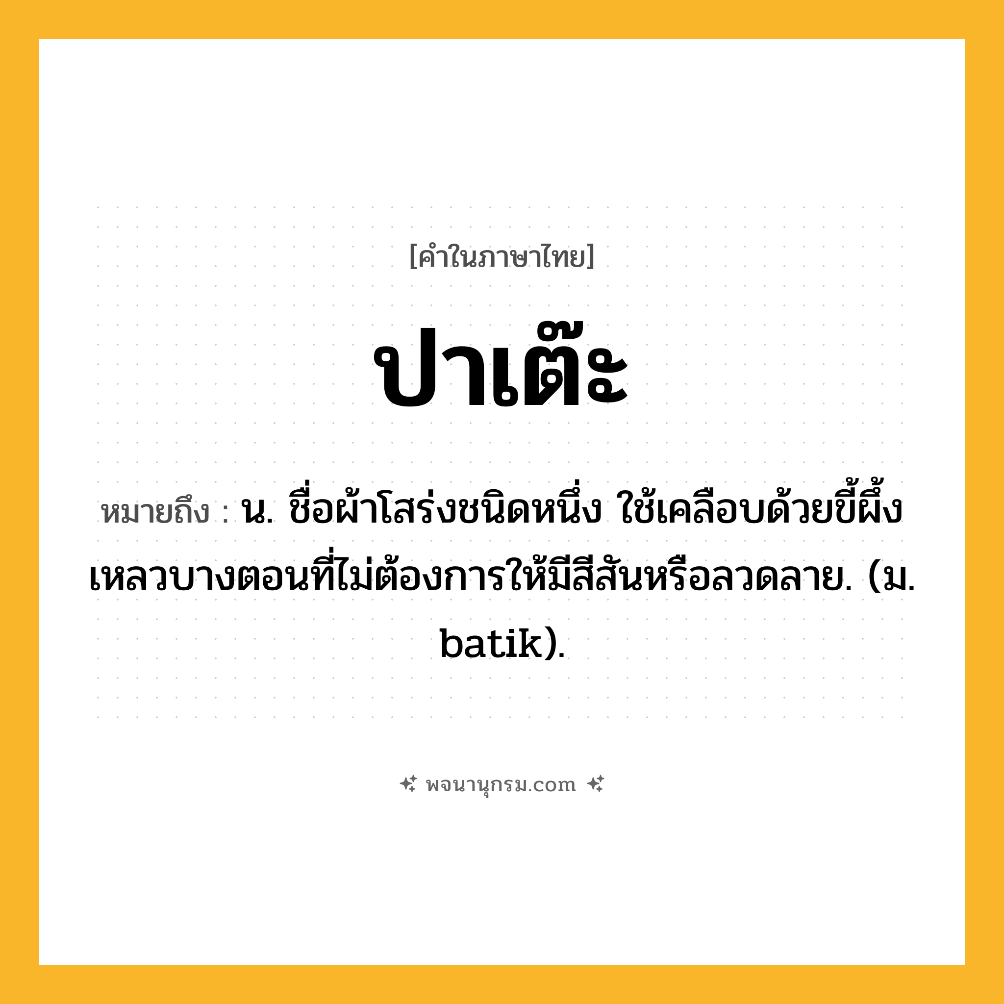 ปาเต๊ะ ความหมาย หมายถึงอะไร?, คำในภาษาไทย ปาเต๊ะ หมายถึง น. ชื่อผ้าโสร่งชนิดหนึ่ง ใช้เคลือบด้วยขี้ผึ้งเหลวบางตอนที่ไม่ต้องการให้มีสีสันหรือลวดลาย. (ม. batik).