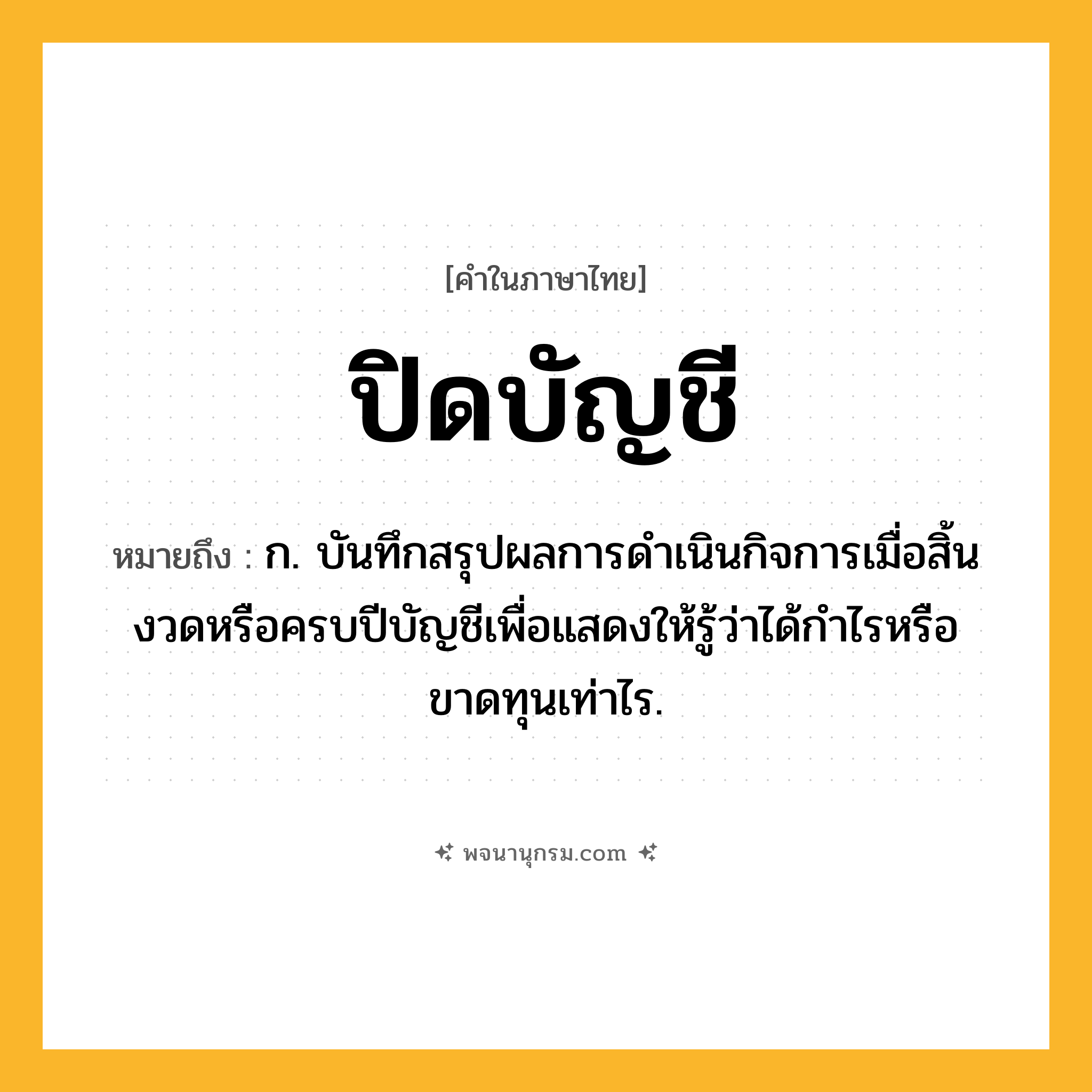 ปิดบัญชี ความหมาย หมายถึงอะไร?, คำในภาษาไทย ปิดบัญชี หมายถึง ก. บันทึกสรุปผลการดําเนินกิจการเมื่อสิ้นงวดหรือครบปีบัญชีเพื่อแสดงให้รู้ว่าได้กําไรหรือขาดทุนเท่าไร.