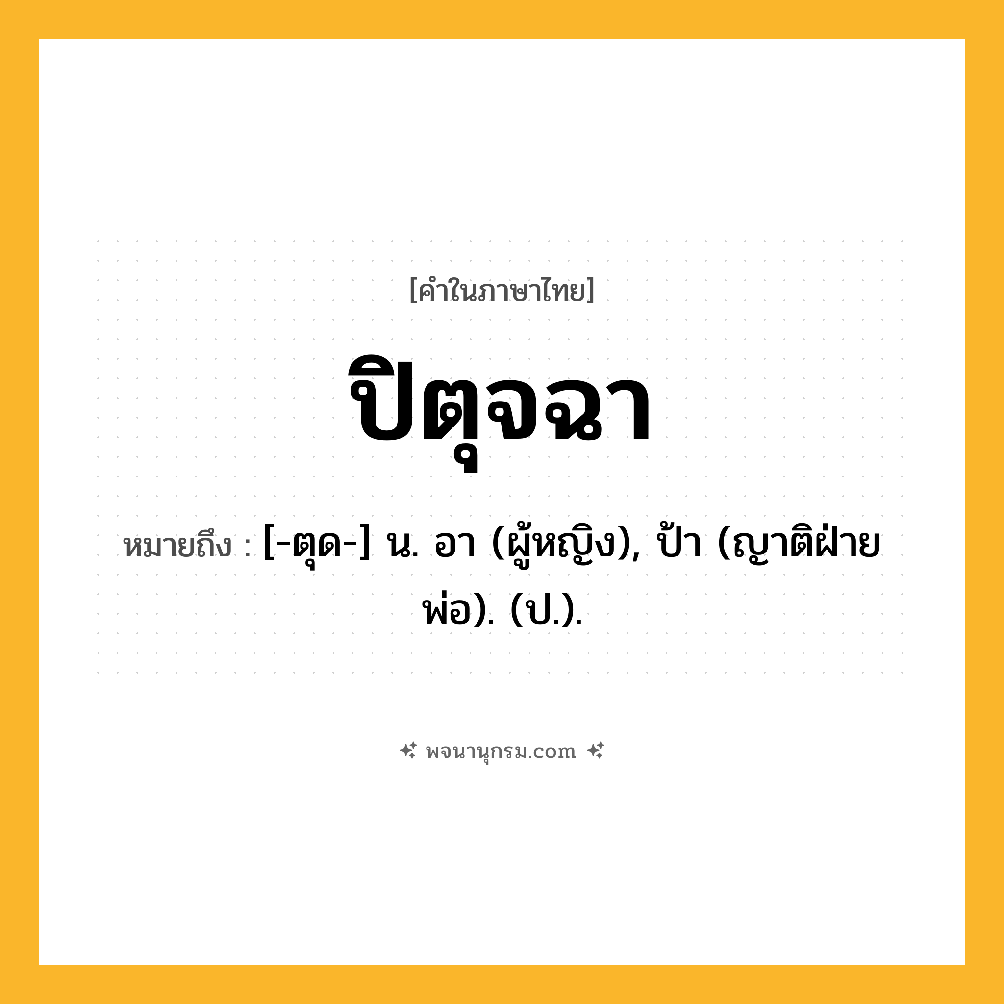 ปิตุจฉา ความหมาย หมายถึงอะไร?, คำในภาษาไทย ปิตุจฉา หมายถึง [-ตุด-] น. อา (ผู้หญิง), ป้า (ญาติฝ่ายพ่อ). (ป.).