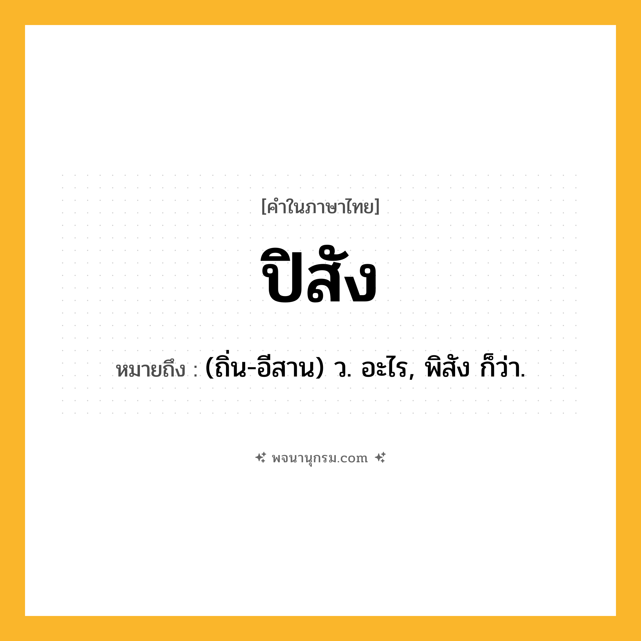 ปิสัง ความหมาย หมายถึงอะไร?, คำในภาษาไทย ปิสัง หมายถึง (ถิ่น-อีสาน) ว. อะไร, พิสัง ก็ว่า.