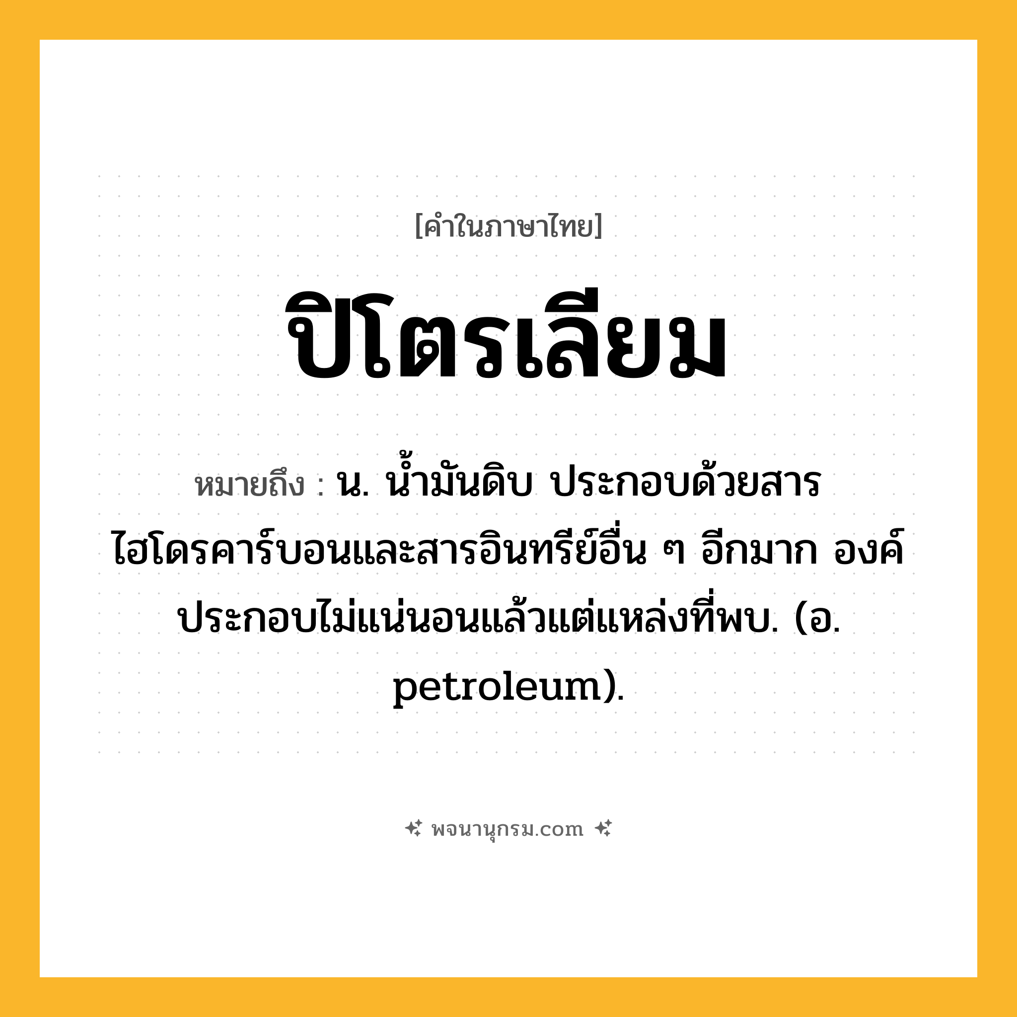 ปิโตรเลียม ความหมาย หมายถึงอะไร?, คำในภาษาไทย ปิโตรเลียม หมายถึง น. นํ้ามันดิบ ประกอบด้วยสารไฮโดรคาร์บอนและสารอินทรีย์อื่น ๆ อีกมาก องค์ประกอบไม่แน่นอนแล้วแต่แหล่งที่พบ. (อ. petroleum).
