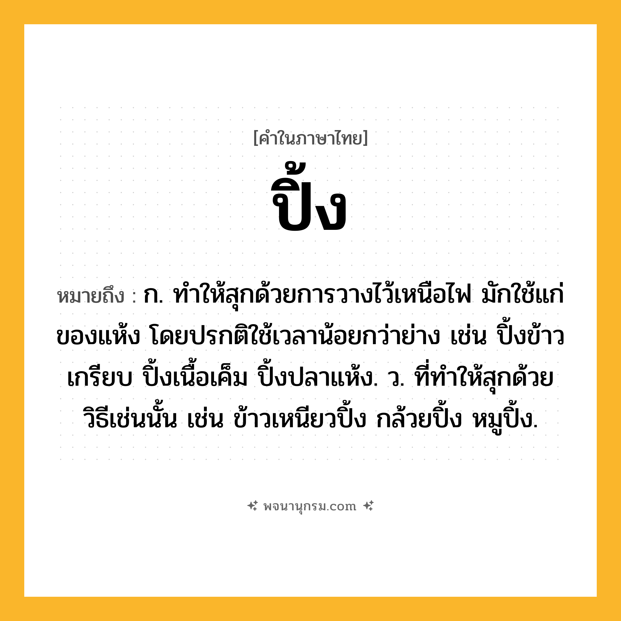 ปิ้ง ความหมาย หมายถึงอะไร?, คำในภาษาไทย ปิ้ง หมายถึง ก. ทําให้สุกด้วยการวางไว้เหนือไฟ มักใช้แก่ของแห้ง โดยปรกติใช้เวลาน้อยกว่าย่าง เช่น ปิ้งข้าวเกรียบ ปิ้งเนื้อเค็ม ปิ้งปลาแห้ง. ว. ที่ทําให้สุกด้วยวิธีเช่นนั้น เช่น ข้าวเหนียวปิ้ง กล้วยปิ้ง หมูปิ้ง.