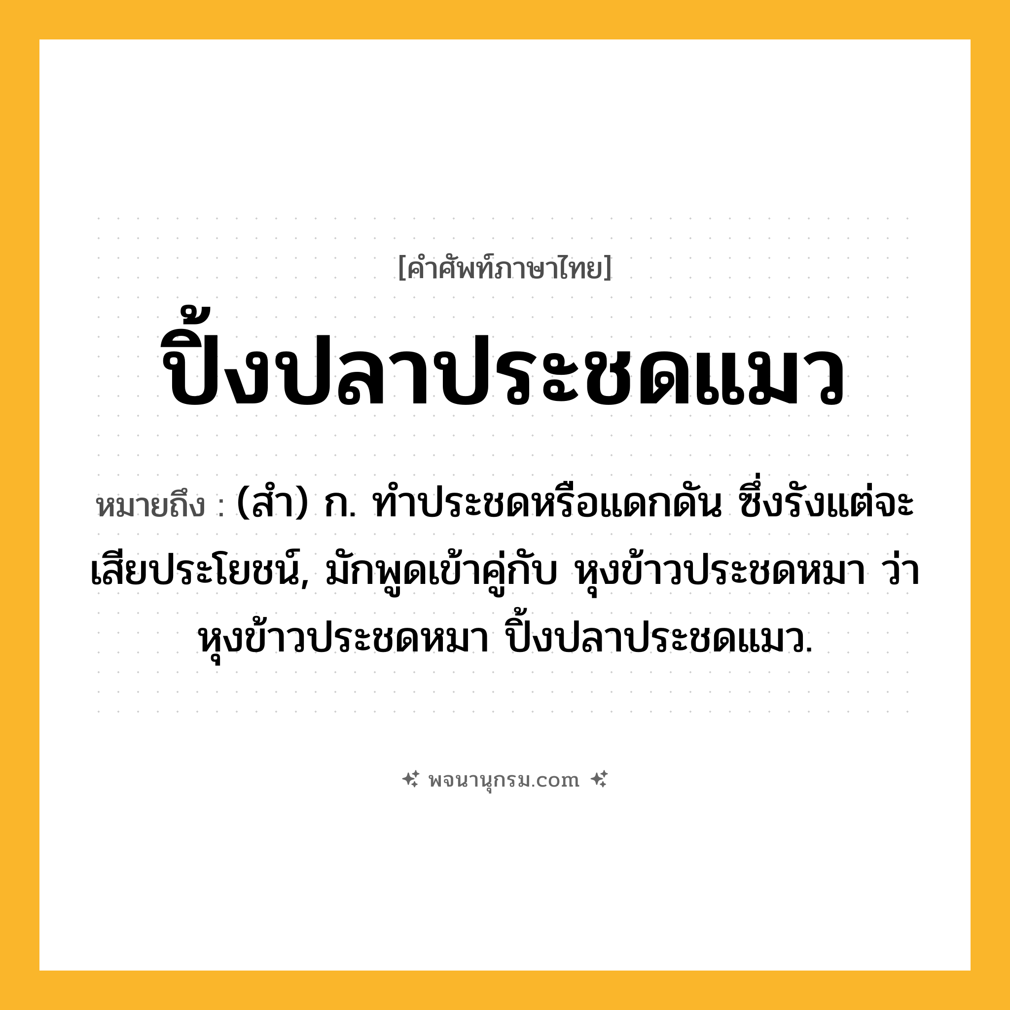 ปิ้งปลาประชดแมว ความหมาย หมายถึงอะไร?, คำในภาษาไทย ปิ้งปลาประชดแมว หมายถึง (สํา) ก. ทําประชดหรือแดกดัน ซึ่งรังแต่จะเสียประโยชน์, มักพูดเข้าคู่กับ หุงข้าวประชดหมา ว่า หุงข้าวประชดหมา ปิ้งปลาประชดแมว.
